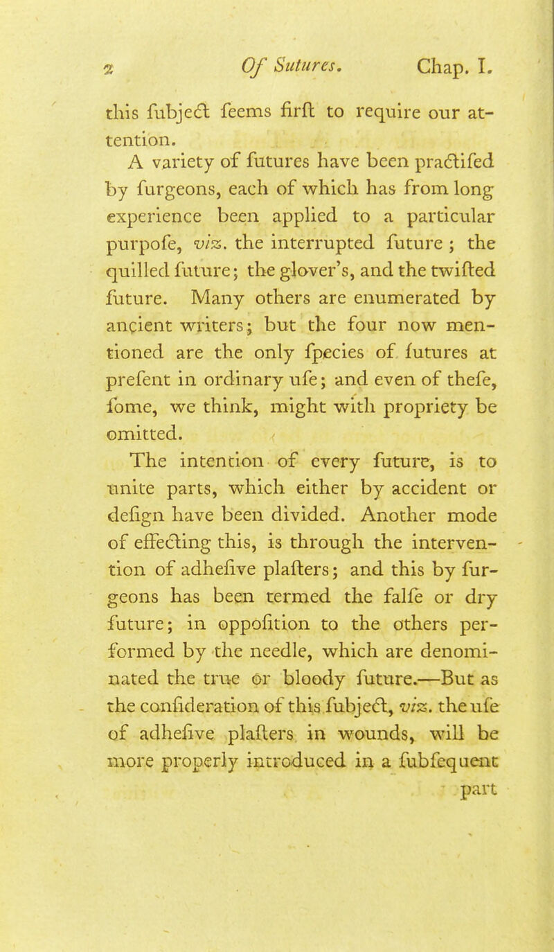 this fubje6l feems firfl to require our at- tention. A variety of futures have been pradlifed by furgeons, each of which has from long experience been appHed to a particular purpofe, vl-z. the interrupted future ; the quilled future; the glover's, and the twifted future. Many others are enumerated by ancient writers; but the four now men- tioned are the only fpecies of futures at prefent in ordinary ufe; and even of thefe, fome, we think, might with propriety be omitted. The intention of every future, is to unite parts, which either by accident or delign have been divided. Another mode of effecSling this, is through the interven- tion of adhefive plafters; and this by fur- geons has been termed the falfe or dry future; in oppofition to the others per- formed by the needle, which are denomi- nated the true or bloody future.—But as the confideration of this fubjedl, vi'z. the ufe of adhefive plafters. in wounds^ will be more properly introduced in a fubfequent part