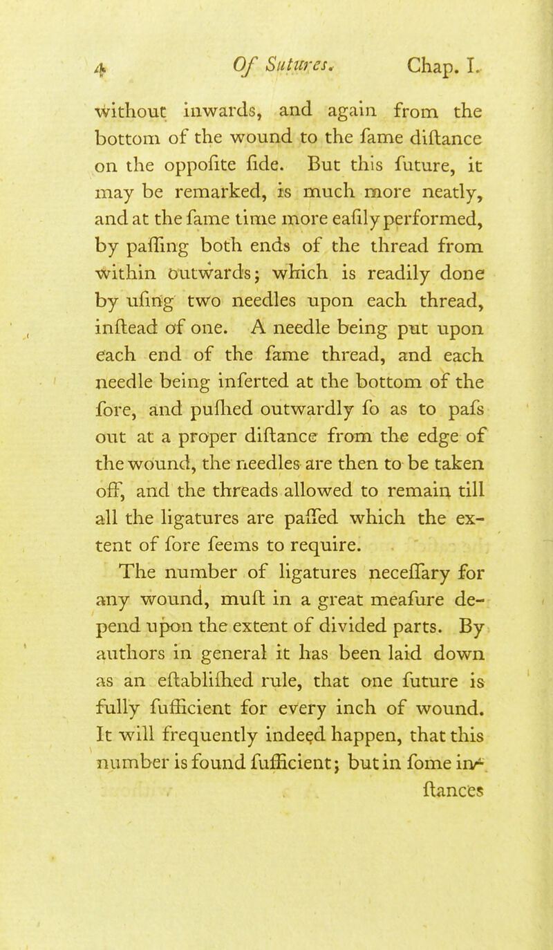 without inwards, and again from the bottom of the wound to the fame diftance on the oppofite fide. But this future, it may be remarked, is much more neatly, and at the fame time more eafily performed, by pafTmg both ends of the thread from within Outward's; which is readily done by ufing two needles upon each thread, inftead of one. A needle being put upon each end of the fame thread, and each needle being inferted at the bottom of the fore, and puflied outwardly fo as to pafs out at a proper diftance from the edge of the wound, the needles are then to be taken off, and the threads allowed to remain till all the ligatures are paiTed which the ex- tent of fore feems to require. The number of ligatures necefTary for any wound, mull in a great meafure de- pend upon the extent of divided parts. By authors in general it has been laid down as an eflablifhed rule, that one future is fully fufficient for every inch of wound. It will frequently indeed happen, that this number is found fufficient j but in fome inr fiances