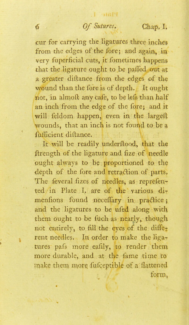 cur for carrying the ligatures three inches from the edges of the fore; and again, in very fuperficial cuts, it fomeiiines happens that the ligature ought to be pafTed out at a greater diftance from the edges of the wound than the fore is of depth. It ought not, in alnioft any Cafe, to be lefs than half an inch from the edge of the fore; and it will feldorn happen, even in the largefl wounds, that an inch is not found to be a fufEcient diftance. It will be readily underftood, that the flrength of the ligature and fize of needle ought always to be proportioned to the depth of the fore and retr^<5lion of parts. The feveral fizes of needles, as reprefen-^ ted in Plate I. are of the various di^ menlions found neceffary in practice; and the ligatures to be ufed along with them ought to be fuch s^s nearly, though not entirely, to fill the eyes of the differ rent needles. In order to make the liga- tures pafs more eafily, to render them more durable, and at the fame time to make them more fufceptible of a flattened form,