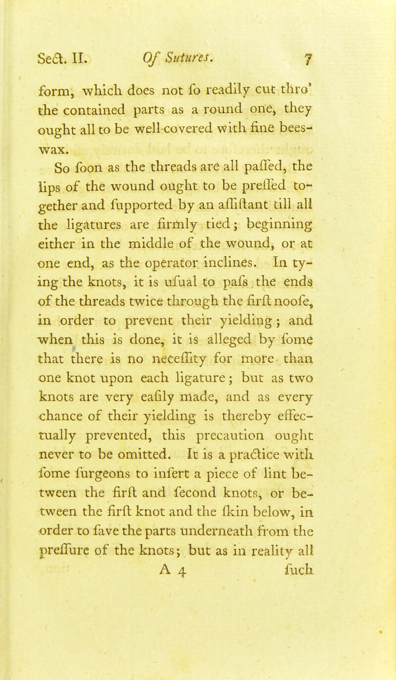 form, which does not fo readily cut thro* the contained parts as a round one, they ought all to be well-covered with fine bees- wax. So foon as the threads are all pafTed, the iips of the wound ought to be preffed to- gether and fupported by an affiflant till all the ligatures are firmly tied; beginning either in the middle of the wound, or at one end, as the operator inclines. In ty- ing the knots, it is ufual to pafs the ends of the threads twice through the firft noofe, in order to prevent their yielding; and when this is done, it is alleged by fome that there is no necelTity for more than one knot upon each ligature; but as two knots are very eafily made, and as every chance of their yielding is thereby effec- tually prevented, this precaution ought never to be omitted. It is a practice with fome furgeons to infert a piece of lint be- tween the firft and fecond knots, or be- tween the firft knot and the flcin below, in order to fave the parts underneath from the prefTure of the knots; but as in reality all A 4 fuch