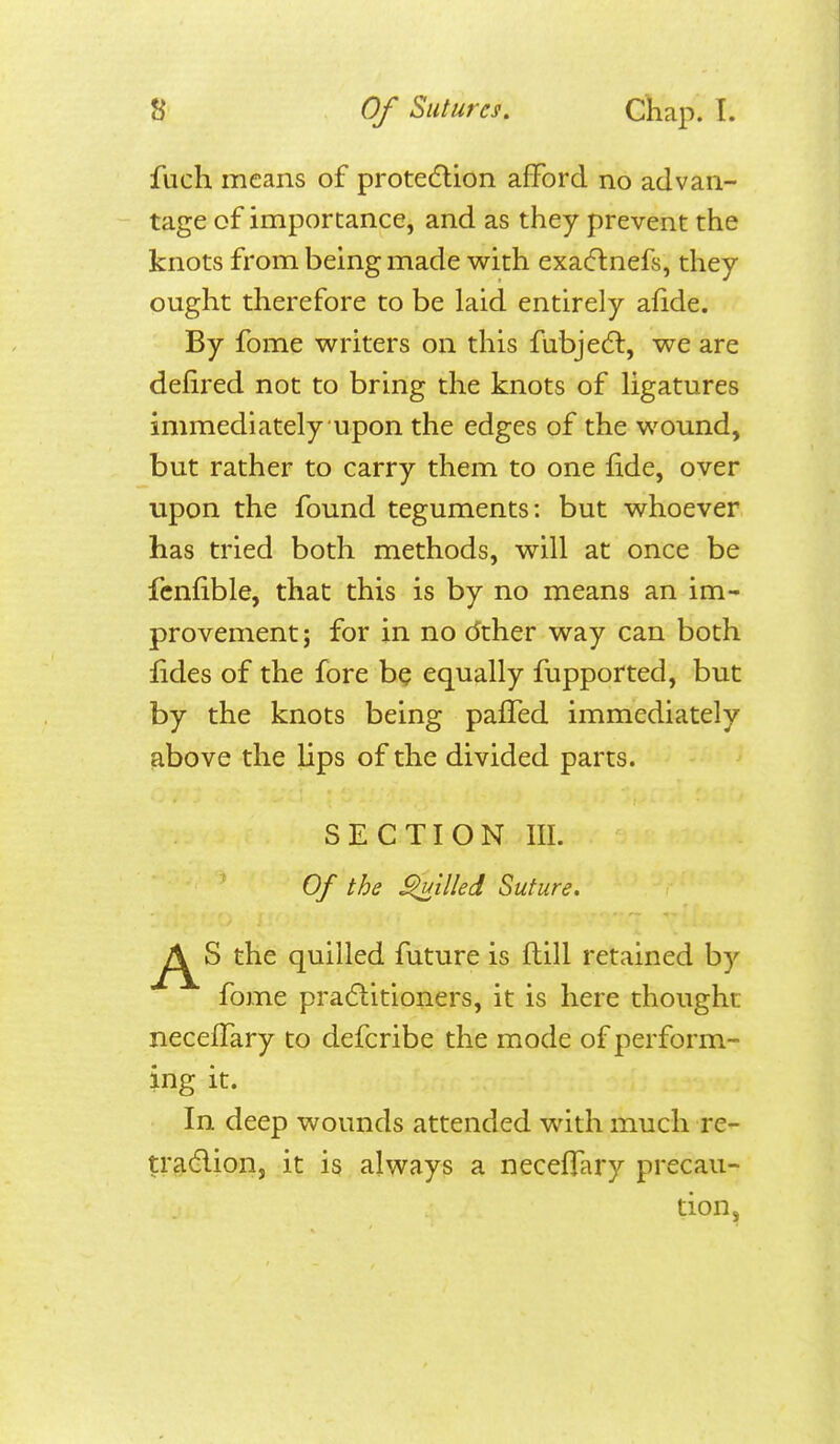 fuch means of protedlion aflFord no advan- tage of importance, and as they prevent the knots from being made with exacflnefs, they ought therefore to be laid entirely afide. By fome writers on this fubjedl, we are defired not to bring the knots of ligatures immediately upon the edges of the wound, but rather to carry them to one fide, over upon the found teguments: but whoever has tried both methods, will at once be fcnfible, that this is by no means an im- provement; for in no dther way can both fides of the fore be equally fupported, but by the knots being pafTed immediately above the lips of the divided parts. SECTION III. Of the filled Suture. the quilled future is flill retained by fome pracftitioners, it is here thought necefTary to defcribe the mode of perform- ing it. In deep wounds attended with much re- tradlion, it is always a necefTary precau- tion.