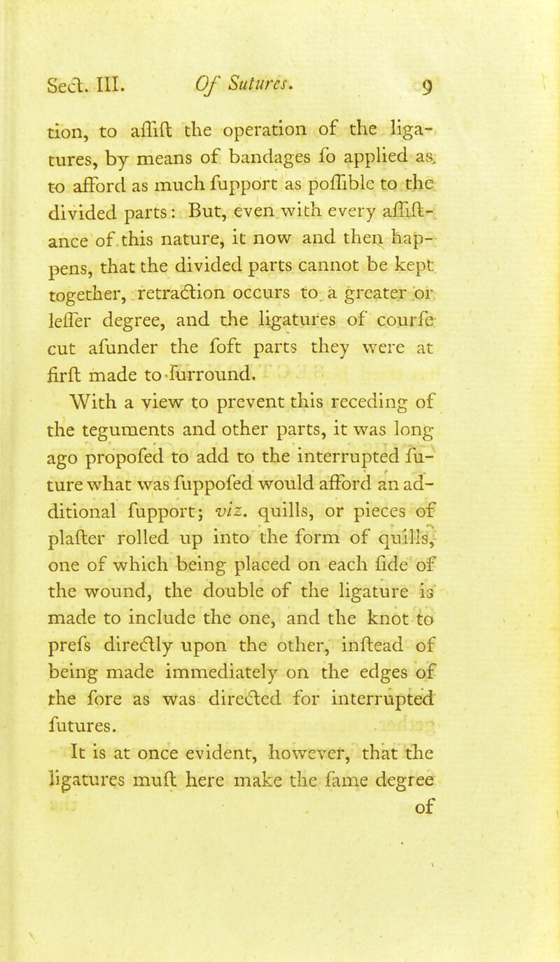 tion, to afTift the operation of the liga- tures, by means of bandages fo applied as, to afford as much fupport as poflible to the divided parts: But, even with every aff^fl- ance of this nature, it now and then hap-; pens, that the divided parts cannot be kept together, retra(5lion occurs to a greater or leffer degree, and the ligatures of courfe cut afunder the foft parts they were at fir ft made to fur round. With a view to prevent this receding of the teguments and other parts, it was long ago propofed to add to the interrupted fu- ture what was fuppofed would afford an ad- ditional fupport J viz. quills, or pieces of plafter rolled up into the form of quills,- one of which being placed on each fide of the wound, the double of the ligature is made to include the one, and the knot to prefs directly upon the other, inftead of being made immediately on the edges of the fore as was direded for interrupted futures. It is at once evident, however, that the ligatures muft here make the fame degree of