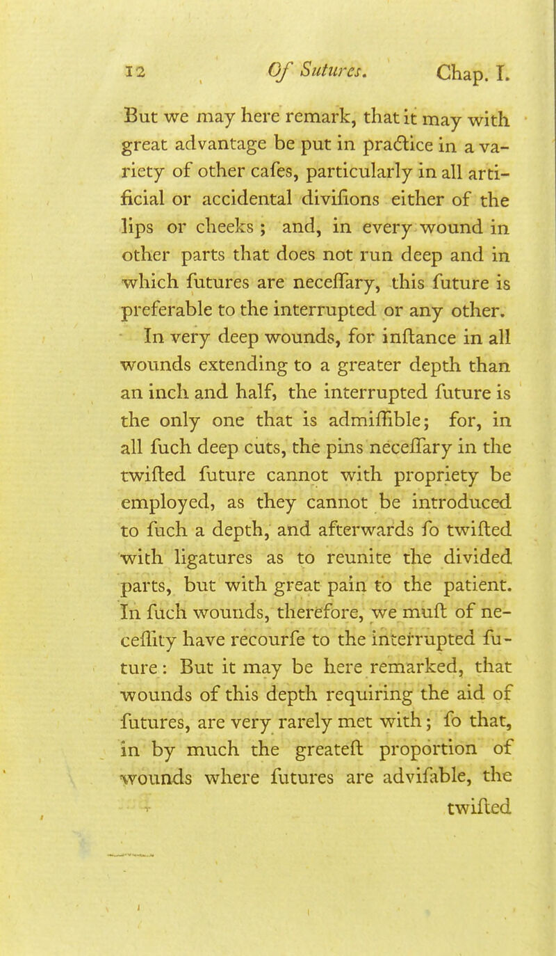 But we may here remark, that it may with great advantage be put in pra(5lice in a va- riety of other cafes, particularly in all arti- ficial or accidental divifions either of the lips or cheeks ; and, in every wound in other parts that does not run deep and in which futures are neceffary, this future is preferable to the interrupted or any other. • In very deep wounds, for inftance in all wounds extending to a greater depth than an inch and half, the interrupted future is the only one that is admiffible; for, in all fuch deep cuts, the pins neceffary in the twilled future cannot with propriety be employed, as they cannot be introduced to fuch a depth, and afterwards fo twilled with ligatures as to reunite the divided parts, but with great pain to the patient. In fuch wounds, therefore, we mud of ne- ceffity have recourfe to the interrupted fu- ture : But it may be here remarked, that wounds of this depth requiring the aid of futures, are very rarely met with; fo that, in by much the greateft proportion of •wounds where futures are advifable, the twilled 1