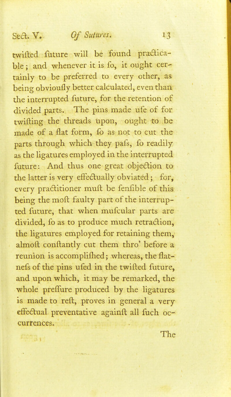 twifted future will be found pradlica- ble; and whenever it is fo, it ought cer- tainly to be preferred to every other, as being obvioufly better calculated, even than the interrupted future, for the retention of divided parts. The pins made ufe of for twifting the threads upon, ought to be made of a flat form, fo as not to cut the parts through which they pafs, fo readily as the ligatures employed in the interrupted future: And thus one great obje(5lion to the latter is very effedlually obviated; for, every pradlitioner muft be fenfible of this being the moft faulty part of the interrup- ted future, that when mufcular parts are divided, fo as to produce much retradlion, the ligatures employed for retaining them, almoft conftantly cut them thro' before a reunion is accomplifhed; whereas, the flat- nefs of the pins ufed in the twifted future, and upon which, it may be remarked, the •whole preflure produced by the ligatures is made to reft, proves in general a very effeaual. preventative againft all fuch oc- currences. The