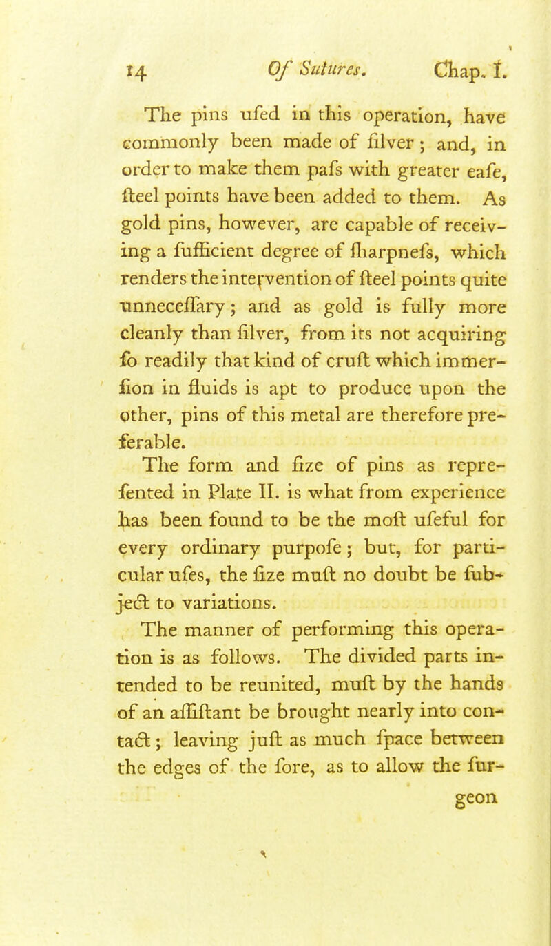 The pins ufed in this operation, have commonly been made of filver ; and, in order to make them pafs with greater eafe, fteel points have been added to them. As gold pins, however, are capable of receiv- ing a fufficient degree of fliarpnefs, which renders the intepention of fteel points quite unneceffary; and as gold is fully more cleanly than filver, from its not acquiring fo readily that kind of cruft which immer- lion in fluids is apt to produce upon the other, pins of this metal are therefore pre- ferable. The form and fize of pins as repre- fented in Plate II. is what from experience has been found to be the moft ufeful for every ordinary purpofe; but, for parti- cular ufes, the fize muft no doubt be fub- jedt to variations. The manner of performing this opera- tion is as follows. The divided parts in- tended to be reunited, muft by the hands of an affiftant be brought nearly into con- tact ; leaving juft as much fpace between the edges of the fore, as to allow the fur- geon