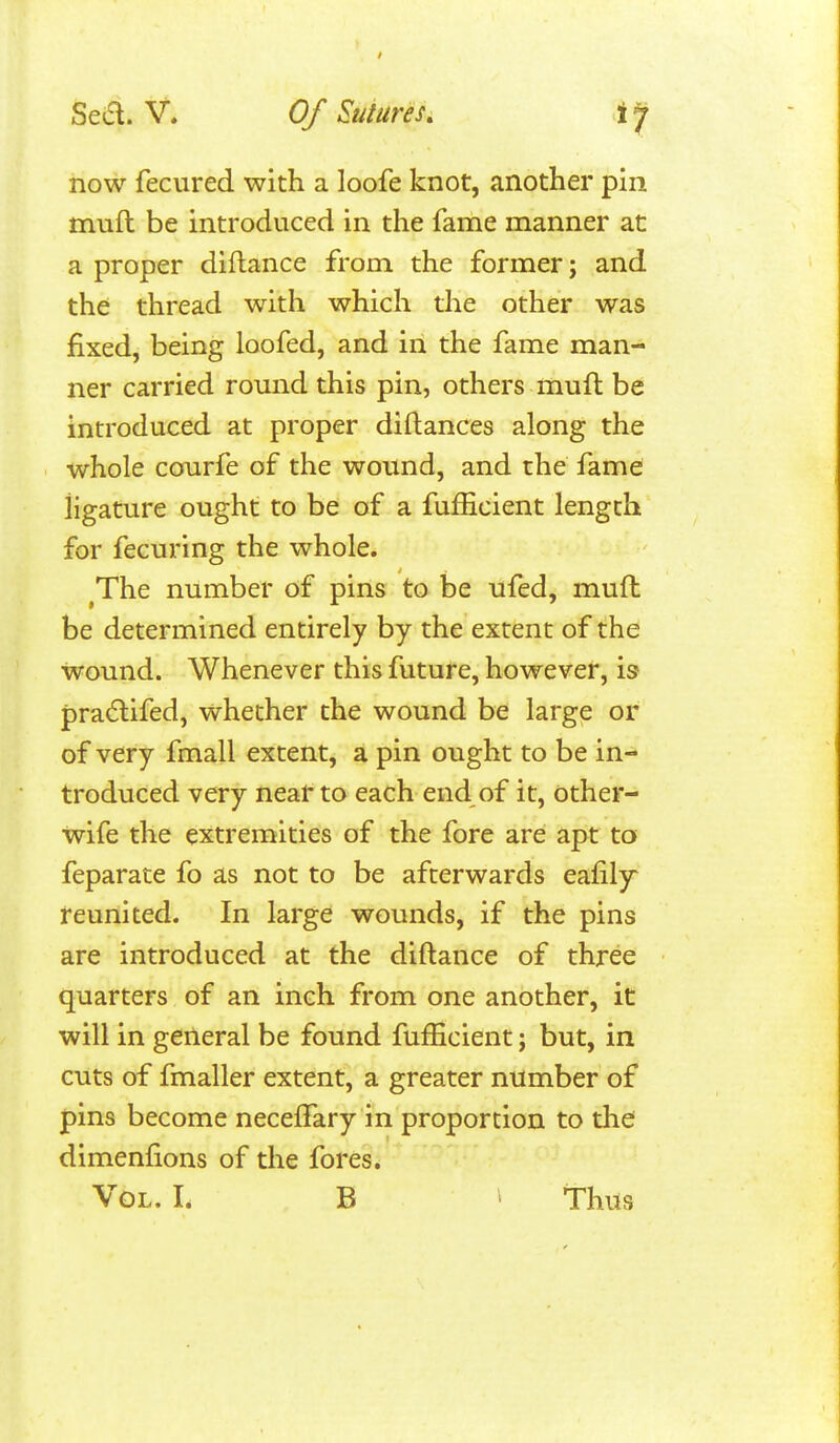 now fecured with a loofe knot, another pin muft be introduced in the fame manner at a proper diflance from the former; and the thread with which the other was fixed, being loofed, and in the fame man- ner carried romid this pin, others muft be introduced at proper diftances along the whole cofurfe of the wound, and the fame: ligature ought to be of a fufhcient length for fecuring the whole. ^The number of pins to be ufed, muft be determined entirely by the extent of the: wound. Whenever this future, however, is pradlifed, whether the wound be large or of very fmall extent, a pin ought to be in- troduced very near to each end of it, other- wife the extremities of the fore are apt to feparate fo as not to be afterwards eafily reunited. In large wounds, if the pins are introduced at the diftance of three quarters of an inch from one another, it will in general be found fufficient; but, in cuts of fmaller extent, a greater number of pins become neceffary in proportion to the dimenfions of the fores.