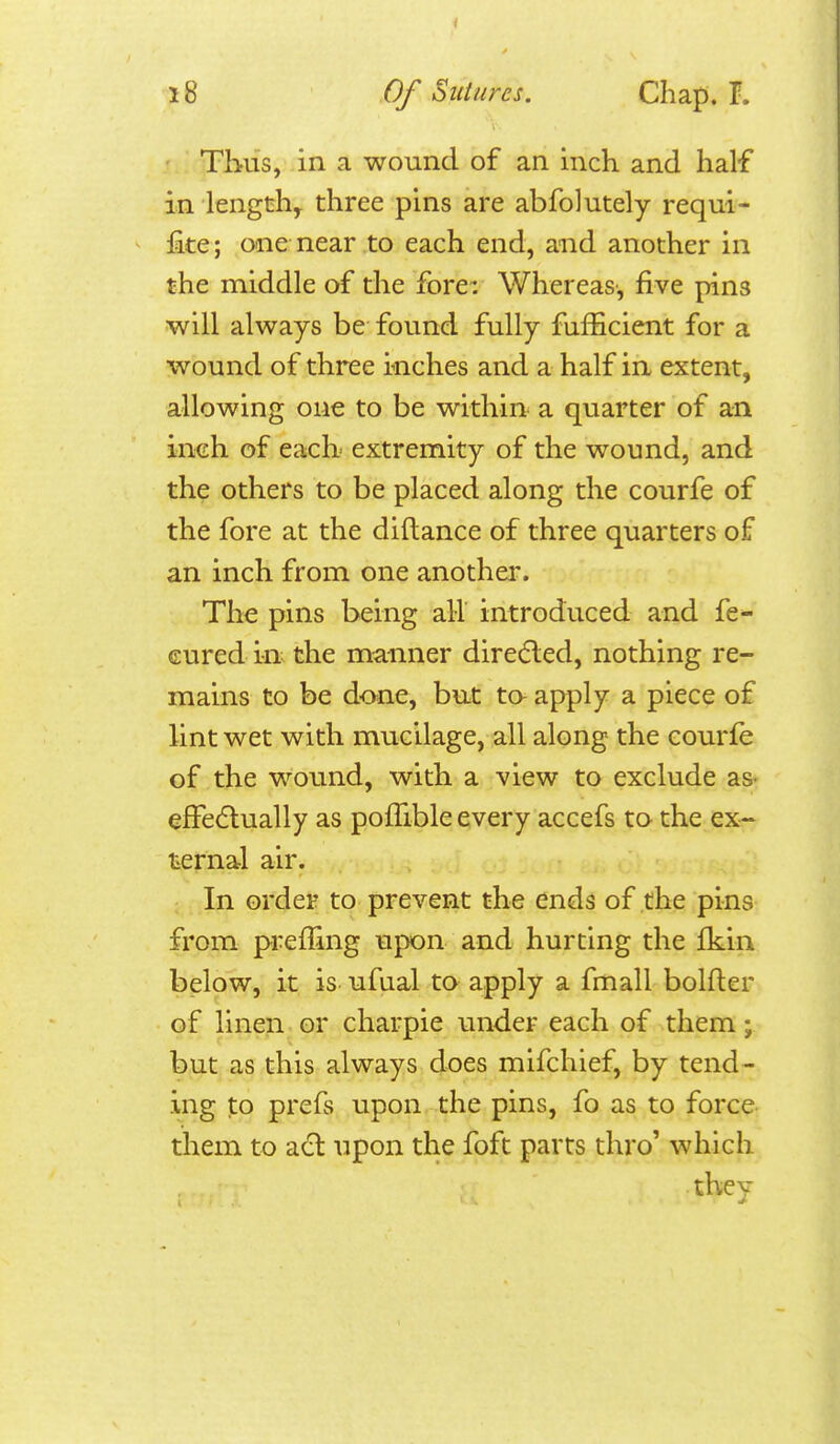 Thus, in a wound of an inch and half in length, three pins are abfolutely requi- fite; one near to each end, and another in the middle of the fore: Whereas-, five pins will always be found fully fufficient for a wound of three inches and a half in extent, allowing one to be within a quarter of an inch of eaclx extremity of the wound, and the others to be placed along the courfe of the fore at the diftance of three quarters of an inch from one another. The pins being all introduced and fe- Gured in the manner diredled, nothing re- mains to be done, bu.t ta apply a piece of lint wet with mucilage, all along the courfe of the wound, with a view to exclude as- efFe(5lually as pofTible every accefs to the ex- ternal air. In order to prevent the ends of the pins from prefTing upon and hurting the fkin below, it is ufual to apply a fmall bolfter of linen or charpie under each of them; but as this always does mifchief, by tend- ing to prefs upon the pins, fo as to force- them to adl upon the foft parts thro' which they