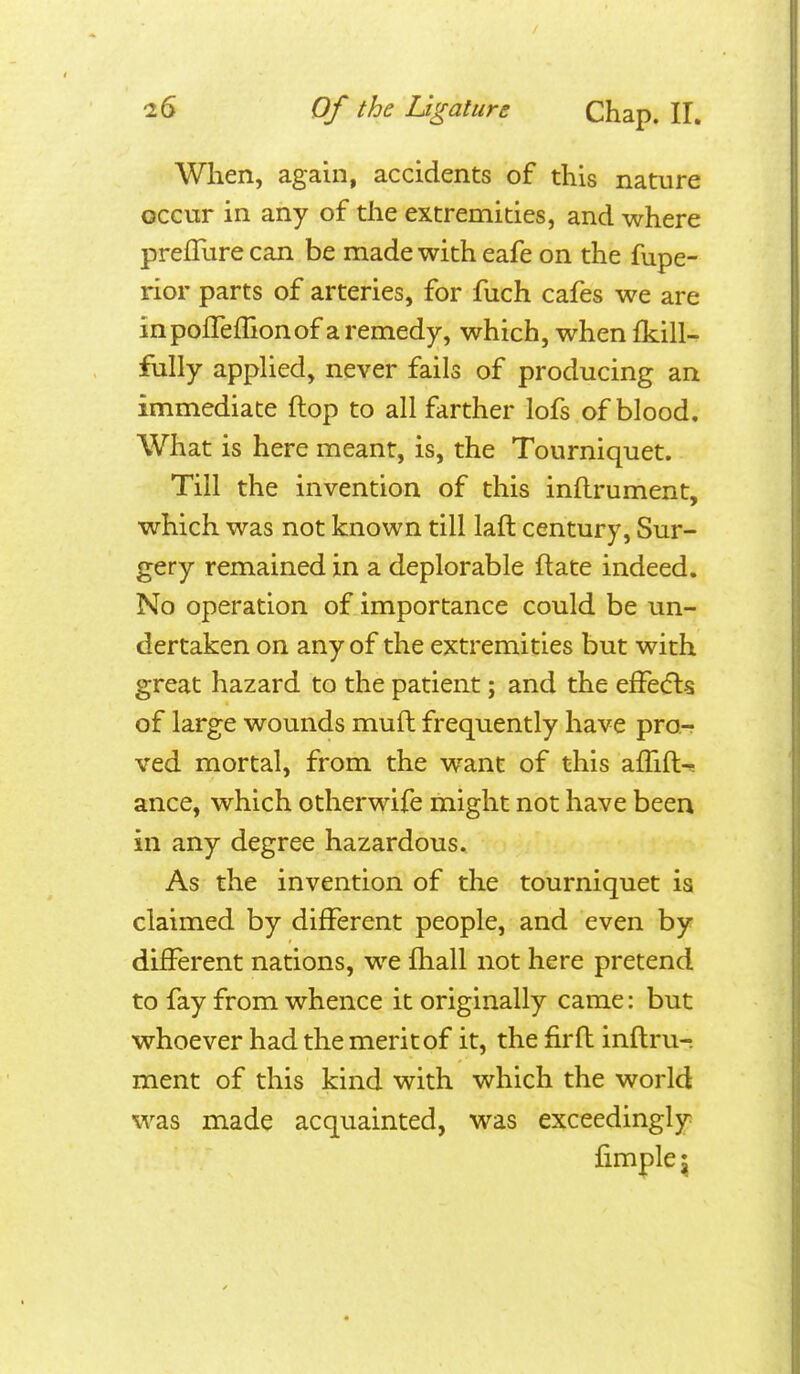 iG Of the Ligature Chap. 11. When, again, accidents of this nature occur in any of the extremities, and where prefRire can be made with eafe on the fupe- rior parts of arteries, for fuch cafes we are inpofTeffionof a remedy, which, when Ikill- fully applied, never fails of producing an immediate flop to all farther lofs of blood. What is here meant, is, the Tourniquet. Till the invention of this inllrument, which was not known till lafl century, Sur- gery remained in a deplorable ftate indeed. No operation of importance could be un- dertaken on any of the extremities but with great hazard to the patient; and the efFe(5ls of large wounds mufl frequently have pro- ved mortal, from the want of this affift^ ance, which otherwife might not have been in any degree hazardous. As the invention of the tourniquet ia claimed by different people, and even by different nations, we fhall not here pretend to fay from whence it originally came: but whoever had the merit of it, the firfl inflru- ment of this kind with which the world was made acquainted, was exceedingly fimple J