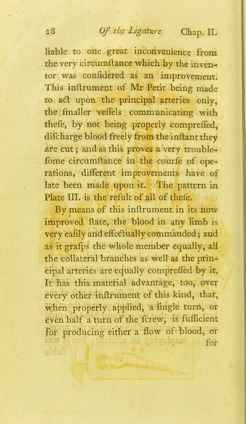 liable to one great inconvenience from the very cirGumftiince which by the inven- tor was confidered as an improvement. This inftrument of Mr Petit being made to ac^l upon the principal arteries only, the.'fmaller vefTels communicating with thefe, by not being properly x^ompreffed, dilcharge blood freely from thednftant they ai*e cut; and as this proves :a very trouble- fome circumftance in the courfe of ope- rations, different improvements have of late been made upon it. The pattern in Plate III. is the refult of all of thefe. By means of this inftrument in its now improved ftate, the blood in atiy limb is very eafily and effe<flually commanded; and as it gra:fps the whole member equally, all the collateral branches as well as the prin- cipal arteries are equally comprefTed by it. It has this material advantage, too, cr\^er every other inftrument of this kind, that, when' properly applied, a ifingle turn, or even half a turn of the fcrew, is fufficient for producing either a flow of' blood, or for