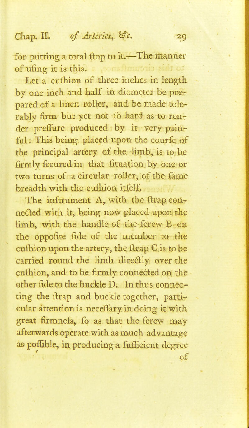 for putting a total flop to it.—The manner of iifing it is this. Let a cufliion of three inches in length by one inch and half in diameter be pre- pared of a linen roller, and be made tole- rably firm but yet not fo hard as to ren- der prejGTure produced by it very paia- ful: This being placed upon the courfe of the principal artery of the, limb, is to be firmly fecured in that fituation by one or two turns of a circular roller, of the fame breadth with the cufhion itfelf. The inftrument A,, with the ftrap con- ne(Eled with it, being now placed upon the limb, with the handle of tliie fcrew B on the oppofite fide of the member to the cufliion upon the artery, the ftrap C is to be carried round the limb diredlly over the cufhion, and to be firmly connedled on the other fide to the buckle D. In thus connec- ting the flrap and buckle together, parti-^ cular attention is neceflTary in doing it with great firmnefs, fo as that the fcrew may afterwards operate with as much advantage as poffible, in producing a fufficient degree \ ' of