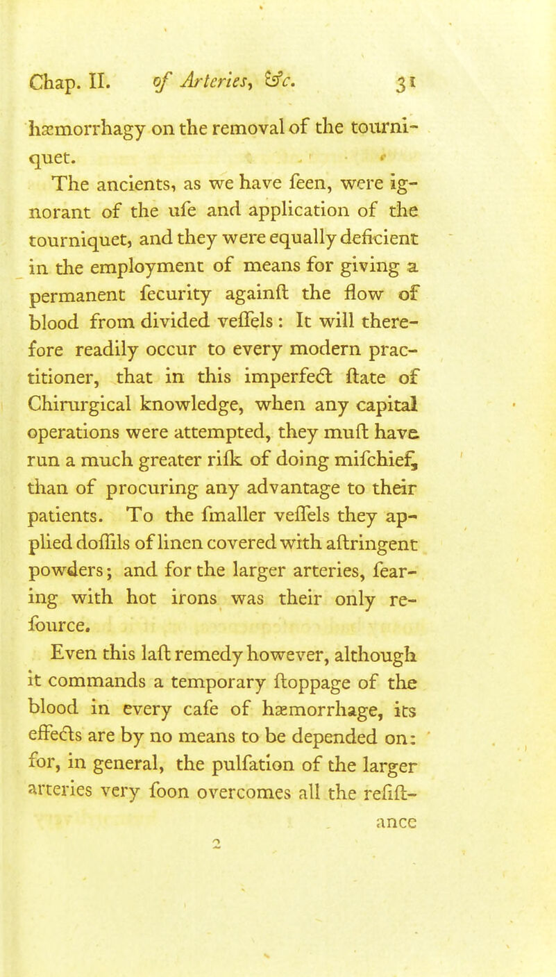 hsemorrhagy on the removal of the tourni- quet. The ancients, as we have feen, were ig- norant of the ufe and application of the tourniquet, and they were equally deficient in the employment of means for giving a permanent fecurity againft the flow of blood from divided velTels : It will there- fore readily occur to every modern prac- titioner, that in this imperfe(5l ftate of Chinirgical knowledge, when any capital operations were attempted, they mull have, run a much greater rifk of doing mifchiei^ than of procuring any advantage to their patients. To the fmaller veflels they ap- plied doffils of linen covered with aftringent powders; and for the larger arteries, fear- ing with hot irons was their only re- fource. Even this laft remedy however, although it commands a temporary ftoppage of the blood in every cafe of hsemorrhage, its effeds are by no means to be depended on: for, in general, the pulfatlon of the larger arteries very foon overcomes all the refifl;- ancc