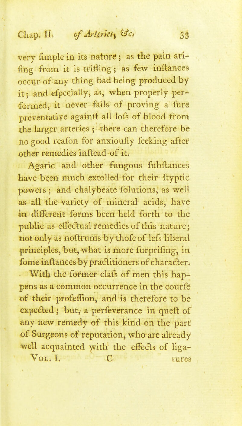 very fimple in its nature; as the pain ari- fing from it is trifling; as few inftances occur of any thing bad being produced by it; and efpecially, as, when properly per- formed, it never fails of proving a fure preventative againft all lofs of blood from the larger arteries ; there can therefore be no good reafon for anxioufly feeking after other remedies inftead of it. Agaric and other fungous fubftance? have been much extolled for their ftyptic powers; and chalybeate folutions,' as well as all the variety of mineral acids, have in different forms been held forth to the public as efFe(5tual remedies of this nature; not only as noftrums by thofe of lefs liberal principles, but, what is more furprifing, in fome inftances by pracflitibners of charadler* • With the former clafs of men this hap- ipens as a common occurrence in the courfe of their profeffioUj and is thetefore to be expected ; but, a perfeverance in queft of any new remedy of this kind on the part of Surgeons of reputation, who are already well acquainted with the effects of liga- Vol, I. C tures