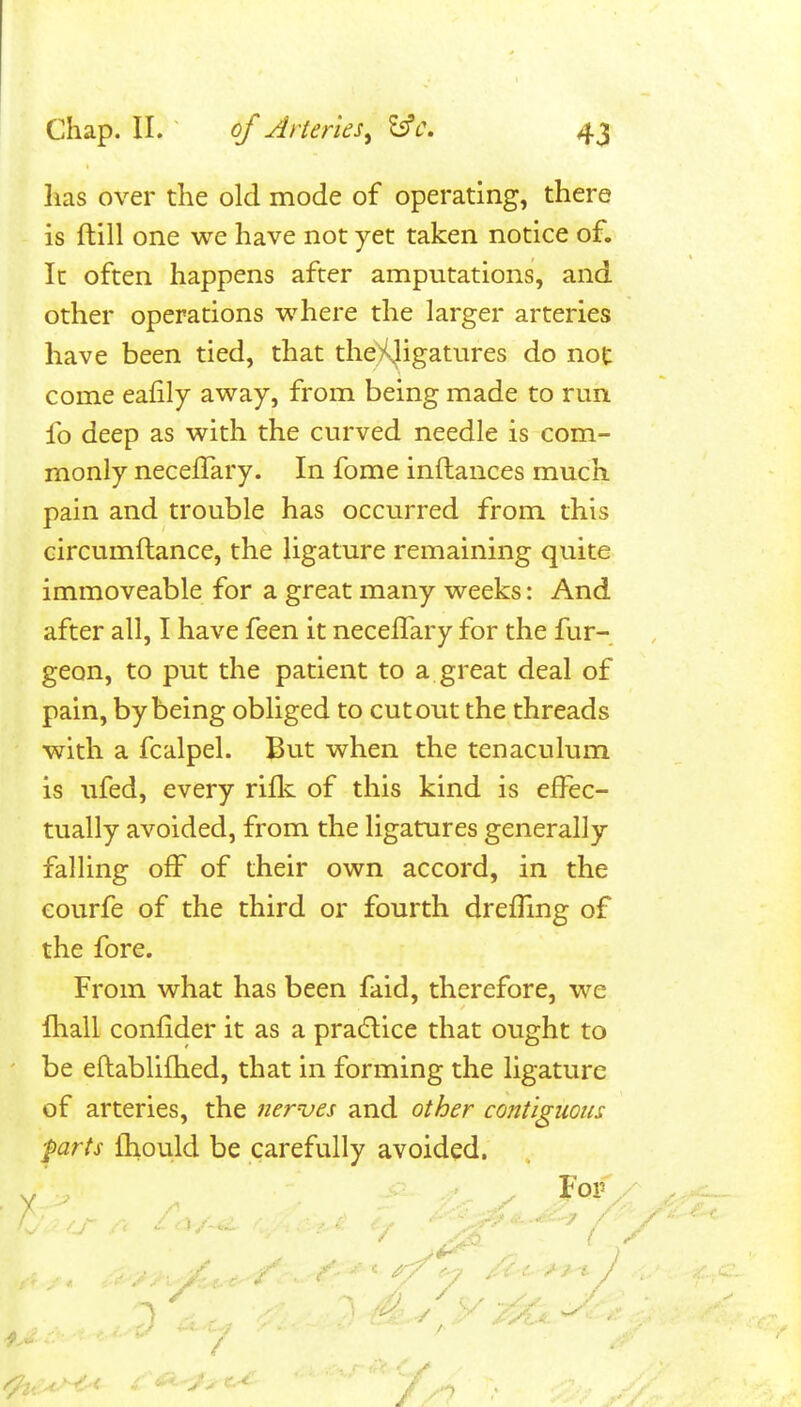 lias over the old mode of operating, there is ftill one we have not yet taken notice of. It often happens after amputations, and other operations where the larger arteries have been tied, that the)Uigatures do not come eafily away, from being made to run fo deep as with the curved needle is com- monly necelTary. In fome inftances much pain and trouble has occurred from this circumftance, the ligature remaining quite immoveable for a great many weeks: And after all, I have feen it necelTary for the fur- geon, to put the patient to a great deal of pain, by being obliged to cutout the threads with a fcalpel. But when the tenaculum is ufed, every rifli of this kind is effec- tually avoided, from the ligatures generally falling off of their own accord, in the eourfe of the third or fourth dreffing of the fore. From what has been faid, therefore, we ihall confider it as a pradlice that ought to be eftablifhed, that in forming the ligature of arteries, the newes and other contiguous farts fhould be carefully avoided. ^ For