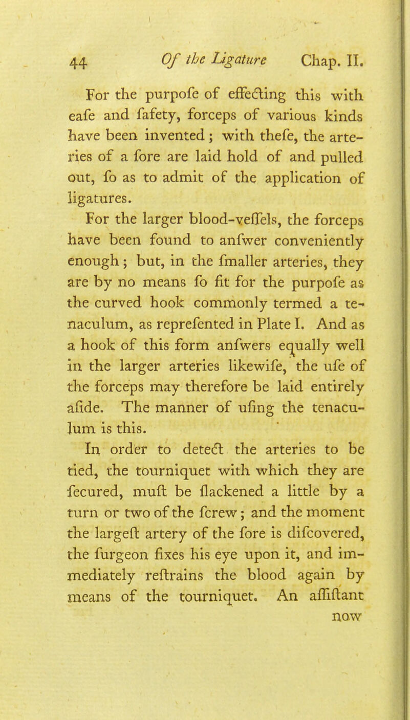 For the purpofe of efFedling this with eafe and fafety, forceps of various kinds have been invented ; with thefe, the arte- ries of a fore are laid hold of and pulled out, fo as to admit of the application of ligatures. For the larger blood-veflels, the forceps have been found to anfwer conveniently- enough ; but, in the fmaller arteries, they are by no means fo fit for the purpofe as the curved hook commonly termed a te- naculum, as reprefented in Plate I. And as a hook of this form anfwers et^ually well in the larger arteries likewife, the ufe of the forceps may therefore be laid entirely afide. The manner of ufing the tenacu- lum is this. In order to dete(5l the arteries to be tied, the tourniquet with which they are fecured, muft be flackened a little by a turn or two of the fcrew; and the moment the largeft artery of the fore is difcovered, the furgeon fixes his eye upon it, and im- mediately reflrains the blood again by means of the tourniq^uet. An afTiftant now