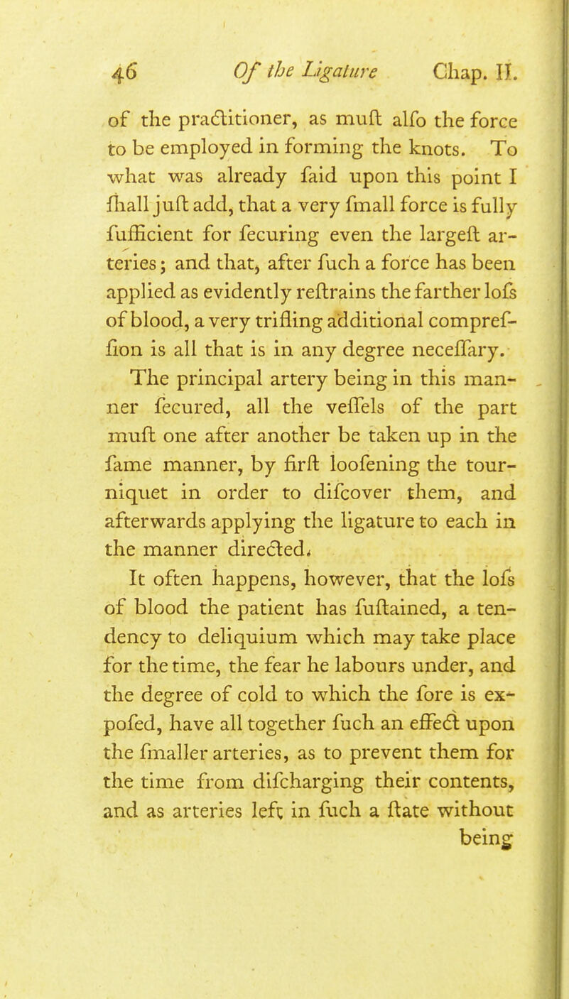 of the pradlitioner, as mufl alfo the force to be employed in forming the knots. To what was already faid upon this point I fliall juft add, that a very fmall force is fully fufEcient for fecuring even the largeft ar- teries ; and that, after fuch a force has been appUed as evidently reftrains the farther lofs of blood, a very trifling additional compref- fion is all that is in any degree neceffary. The principal artery being in this man- ner fecured, all the velTels of the part mufl one after another be taken up in the fame manner, by firft loofening the tour- niquet in order to difcover them, and afterwards applying the ligature to each in the manner directed^ It often happens, however, that the lofs of blood the patient has fuflained, a ten- dency to deliquium which may take place for the time, the fear he labours under, and the degree of cold to which the fore is ex^ pofed, have all together fuch an efPedl upon the fmaller arteries, as to prevent them for the time from difcharging their contents, and as arteries left in fuch a ft ate without beings