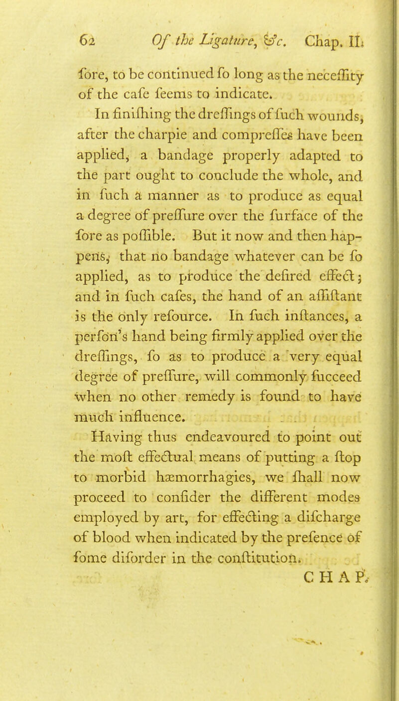 fore, to be continued fo long as the necefTity of the cafe feems to indicate. In finifhing the drefTmgs of fuch wounds, after the charpie and comprefTe^ have been appliedj a bandage properly adapted to the part ought to conclude the whole, and in fuch a manner as to produce as equal a degree of prelTure over the furface of the fore as pofTible. But it now and then hap- pens,' that no bandage whatever can be fo applied, as to produce the delired efFedlj and in fuch cafes, the hand of an afhftant is the only refource. In fuch inftances, a perfcin's hand being firmly applied over the drefTmgs, fo as to produce a very equal degree of prelTure, will commonly fucceed when no other remedy is found to have much influence. Having thus endeavoured to point out the mofh effedlual means of putting a flop to morbid hasmorrhagies, we fhall now proceed to confider the different modes employed by art, for effecfling a difcharge of blood when indicated by the prefence of fome diforder in the conflitution. c H A p: