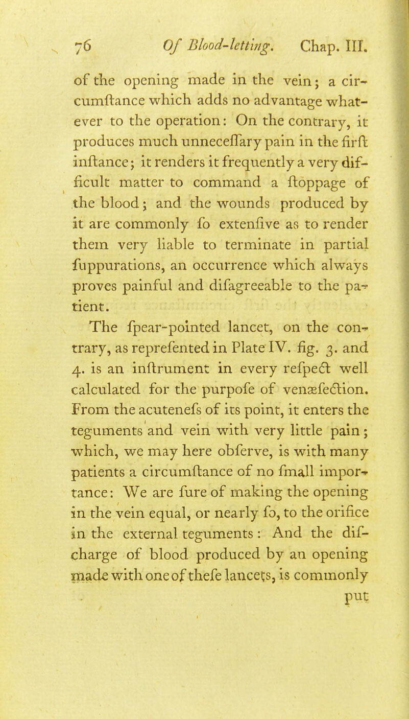 of the opening made in the vein; a cir- cumftance which adds no advantage what- ever to the operation: On the contrary, it produces much unneceflary pain in the firft inftance; it renders it frequently a very dif- ficult matter to command a ftoppage of the blood j and the wounds produced by it are commonly fo extenfive as to render them very liable to terminate in partial fuppurations, an occurrence which always proves painful and difagreeable to the pa-? tient. The fpear-polnted lancet, on the con^ trary, as reprefented in Plate IV. fig. 3. and 4. is an inftrument in every refpedl well calculated for the purpofe of venaefedlion. From the acutenefs of its point, it enters the teguments and vein with very little pain; which, we may here obferve, is with many patients a circumftance of no fmall impor- tance: We are fure of making the opening in the vein equal, or nearly fo, to the orifice in the external teguments: And the dif- charge of blood produced by an opening made with one of thefe lancet;s, is commonly put