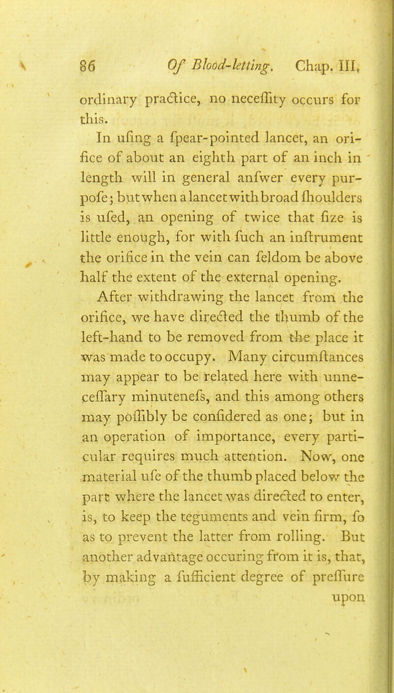 ordinary pra(5lice, no neceflity occurs for this. In ufing a fpear-pointed lancet, an ori- fice of about an eighth part of an inch in ' length will in general anfwer every pur- pofe; but when a lancet with broad flioulders is ufed, an opening of twice that fize is little enough, for with fuch an inftrument the orifice in the vein can feldom be above half the extent of the eKternal opening. After withdrawing the lancet from the orifice, we have dire(5led the thumb of the left-hand to be removed from tiie place it was made to occupy. Many circumftances may appear to be related here with unne- ceffary minutenefs, and this among others may pofiibly be confidered as one; but in an operation of importance, every parti- cular requires much attention. Now, one .material ufe of the thumb placed belov/ the part where the lancet was directed to enter, is, to keep the teguments and vein firm, fo as to prevent the latter from rolling. But another advantage occuring from it is, that, by maldng a fufficient degree of prelTure upon