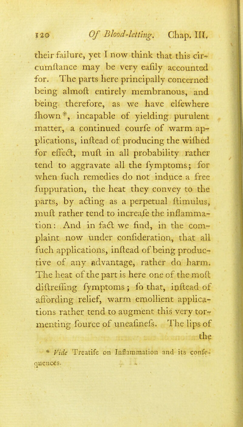 their failure, yet I now think that this cir-^ cumftance may be very eafily accounted for. The parts here principally concerned being almoft entirely membranous, and being therefore, as we have elfewhere lliown*, incapable of yielding purulent matter:, a continued courfe of warm ap- plications, inftead of producing the wifhed for effeift, muft in all probability rather tend to aggravate all the fymptoms; for when fuch remedies do not induce a free fuppuration, the heat they convey to the parts, by adling as a perpetual ftimulus, muft rather tend to increafe the inflamma- tion : And in fatft we find, in the com- plaint now under confideratiqn, that all fuch applications, inftead of being produc- tive of any advantage, rather do harm. The heat of the part is here one of the moft diftrefTmg fymptoms; fo that, ipftead of affording relief, warm emollient applica- tions rather tend to augment this very tor^ menting fource of uneafinefs. The lips of the * Vide Treatife on Inflammation and its confe- cjuences.