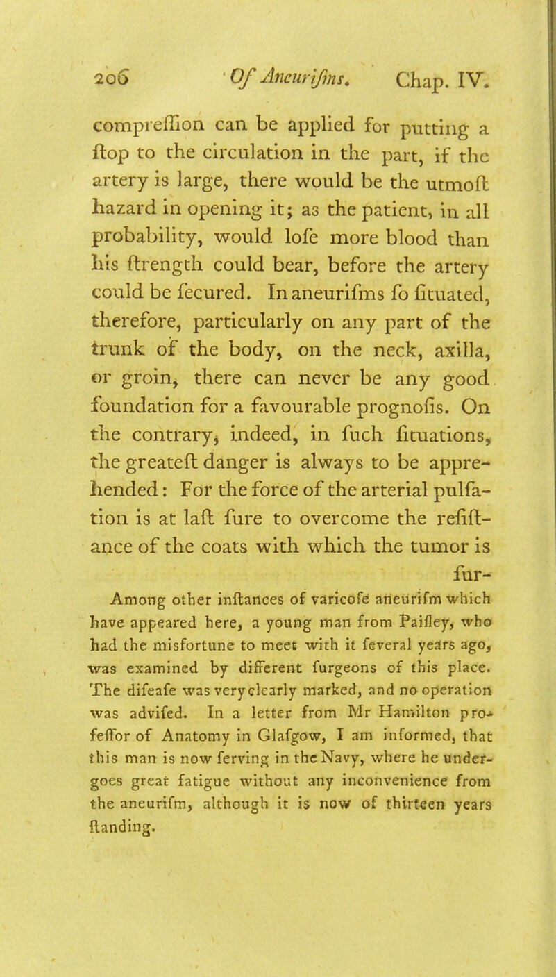 compreffion can be applied for putting a flop to the circulation in the part, if the artery is large, there would be the utmofl hazard in opening it; as the patient, in all probability, would lofe more blood than liis ftrength could bear, before the artery could be fecured. In aneurifms fo fituated, therefore, particularly on any part of the trunk oiF the body, on the neck, axilla, or groin^ there can never be any good foundation for a favourable prognons. On the contraryj indeed, in fuch lituations, the greateft danger is always to be appre- hended : For the force of the arterial pulfa- tion is at lafl fure to overcome the refift- ance of the coats with which the tumor is fur- Among other inftances of varicofe aneurifm which have appeared here, a young man from Paifley, who had the misfortune to meet with it feveral years ago, ■was examined by different furgeons of this place. The difcafe was very clearly marked, and no operation was advifed. In a letter from Mr Hamilton pro-i- feflbr of Anatomy in Glafgow, I am informed, that this man is now ferving in the Navy, where he under- goes great fatigue without any inconvenience from the aneurifm, although it is now of thirteen years {landing.