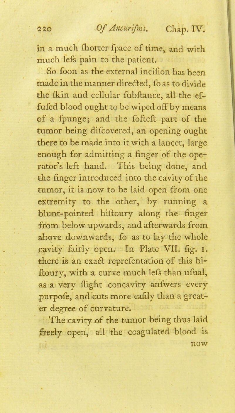 in a much fhorter fpace of time, and with much lefe pain to the patient. So foon as the external incifion has been made in the manner diredled, fo as to divide the fkin and cellular fubftance, all the ef- fufed blood ought to be wiped off by means of a fpunge; and the fofteft part of the tumor being difcovered, an opening ought there to be made into it with a lancet, large enough for admitting a finger of the ope- rator's left hand. This being done, and the finger introduced into the cavity of the tumor, it is now to be laid open from one extremity to the other, by running a blunt-pointed biftoury along the finger from below upwards, and afterwards from above downwards, fo as to lay the whole jcavity fairly open. In Plate VII. fig. i. there is an exacl reprefentation of this bi- ftoury, with a curve much lefs than ufual, as a very flight concavity anfwers every purpofe, and cuts more eafily than a great- er degree of curvature. The cavity of the tumor being thus laid freely open, all the coagulated blood is now