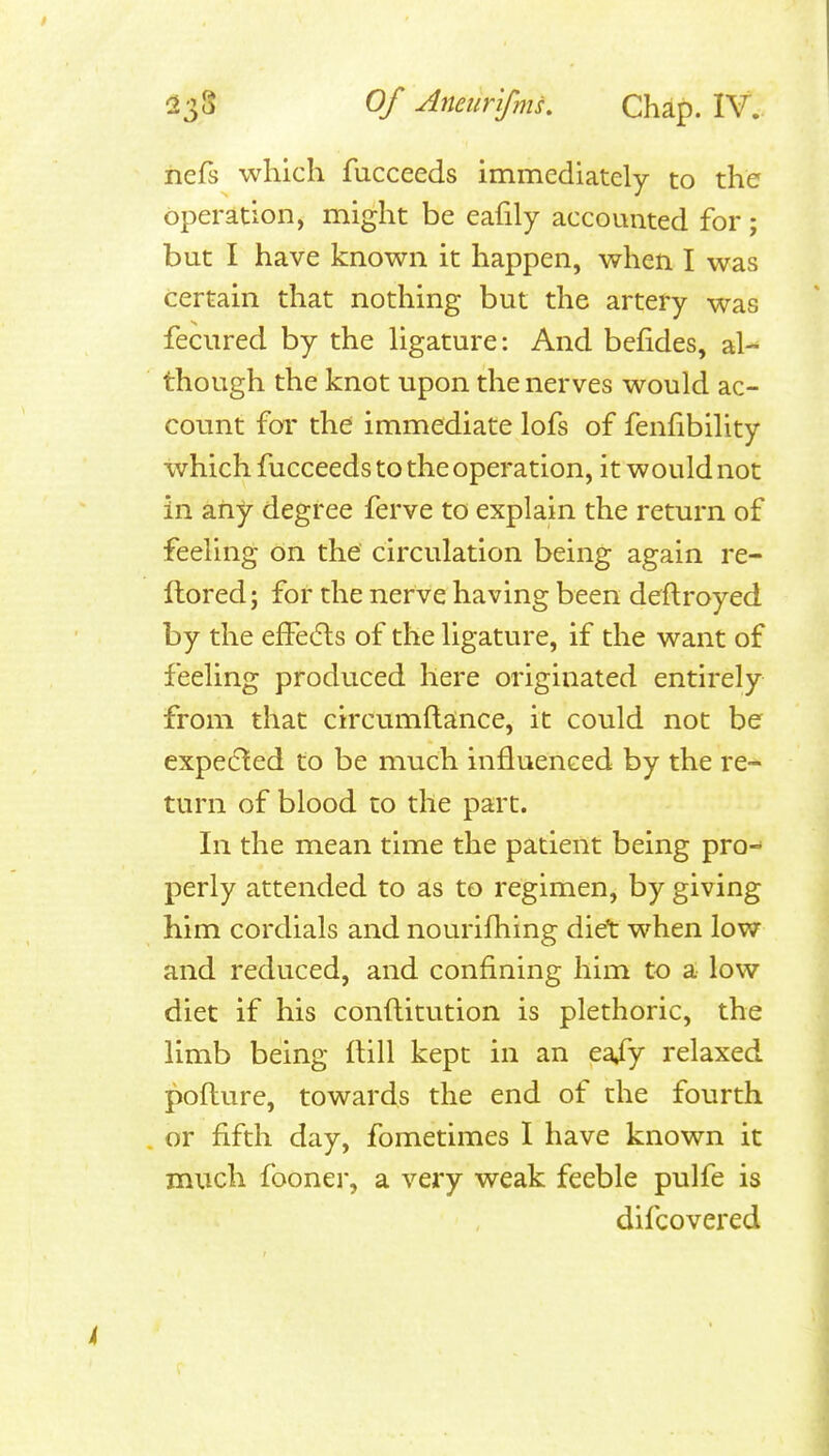 nefs which fucceeds immediately to the operation, might be eafily accounted for ; but I have known it happen, when I was certain that nothing but the artery was fecured by the ligature: And befides, al- though the knot upon the nerves would ac- count for the immediate lofs of fenhbility which fucceeds to the operation, it would not in any degree ferve to explain the return of feeling on the circulation being again re- flored; for the nerve having been deftroyed by the efFecfts of the ligature, if the want of feeling produced here originated entirely from that circumftance, it could not be expedled to be much influenced by the re- turn of blood to the part. In the mean time the patient being pro-^ perly attended to as to regimen, by giving him cordials and nourifhing diet when low and reduced, and confining him to a low diet if his conftitution is plethoric, the limb being flill kept in an ea/y relaxed pofture, towards the end of the fourth or fifth day, fometimes I have known it much fooner, a very weak feeble pulfe is difcovered