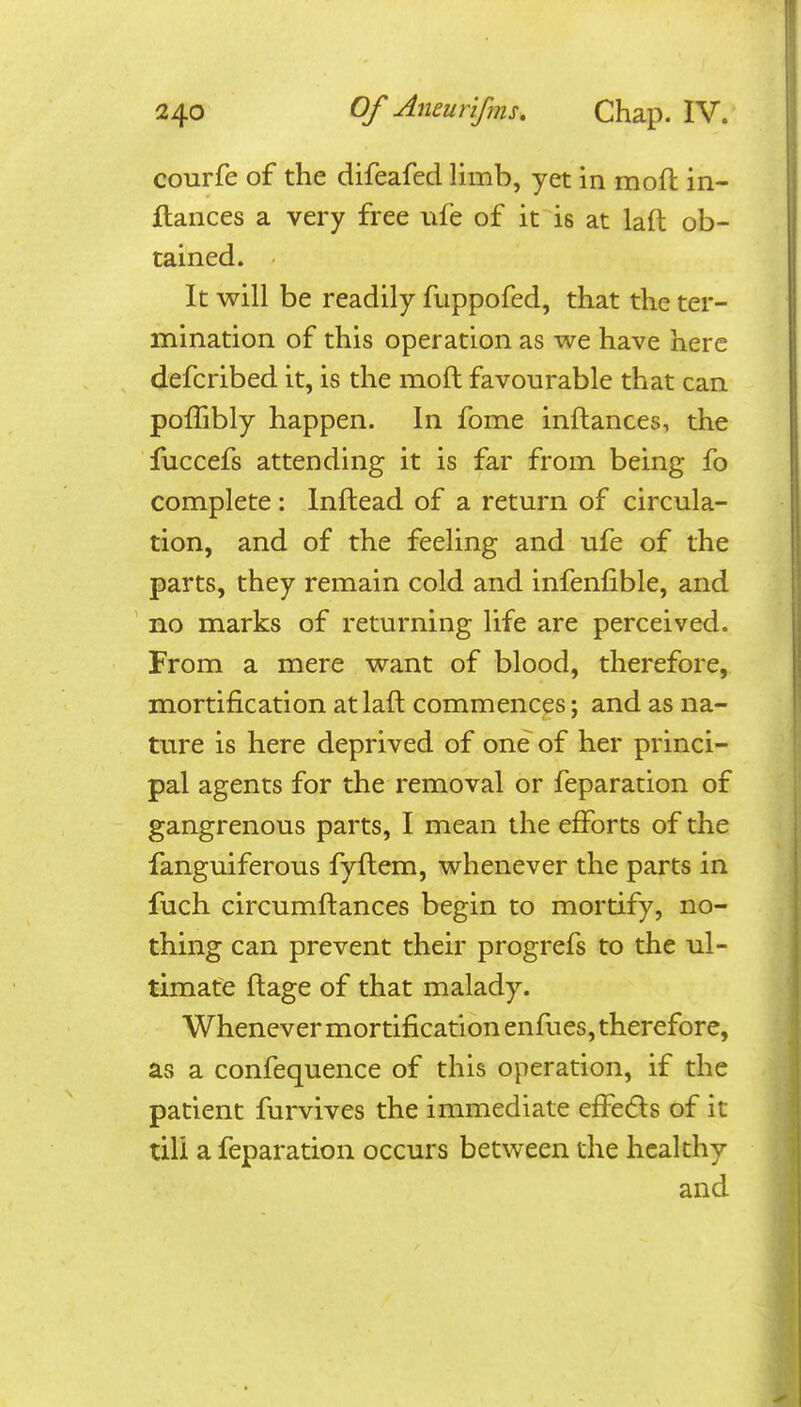 courfe of the difeafed limb, yet in moil: in- ftances a very free ufe of it is at lafl ob- tained. It will be readily fuppofed, that the ter- mination of this operation as we have here defcribed it, is the mofl favourable that can poffibly happen. In fome inftances, the fuccefs attending it is far from being fo complete: Inftead of a return of circula- tion, and of the feeling and ufe of the parts, they remain cold and infenfible, and no marks of returning life are perceived. From a mere want of blood, therefore, mortification atlaft commences; and as na- ture is here deprived of one of her princi- pal agents for the removal or feparation of gangrenous parts, I mean the efforts of the fanguiferous fyftem, whenever the parts in fuch circumftances begin to mortify, no- thing can prevent their progrefs to the ul- timate ftage of that malady. Whenever mortification enfues, therefore, as a confequence of this operation, if the patient furvives the immediate efl?e(5ls of it till a feparation occurs between the healthy and