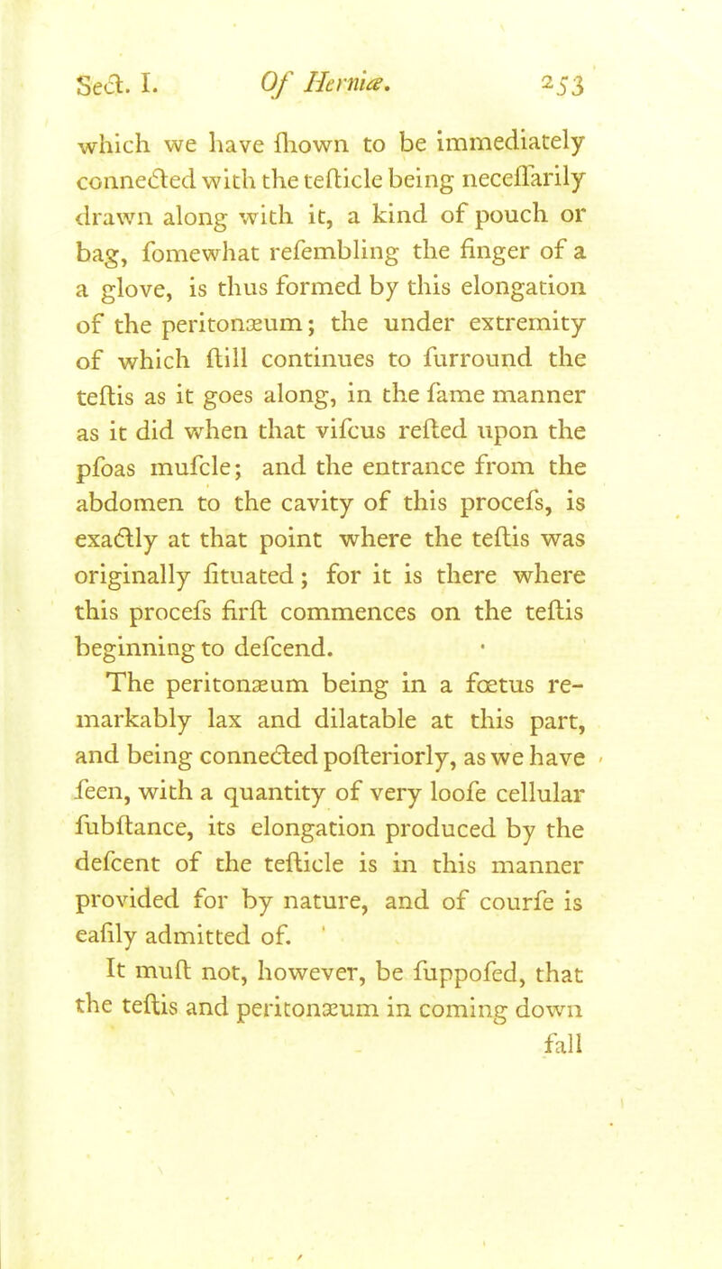 which we have fliown to be uTimediately conneded with the teflicle being neceflarily drawn along with it, a kind of pouch or bag, fomewhat refembhng the finger of a a glove, is thus formed by this elongation of the peritonaeum; the under extremity of which ftill continues to furround the teftis as it goes along, in the fame manner as it did when that vifcus refted upon the pfoas mufcle; and the entrance from the abdomen to the cavity of this procefs, is exadlly at that point where the teftis was originally fituated; for it is there where this procefs firft commences on the teftis beginning to defcend. The peritonaeum being in a foetus re- markably lax and dilatable at this part, and being connedHied pofteriorly, as we have feen, with a quantity of very loofe cellular fubftance, its elongation produced by the defcent of the tefticle is in this manner provided for by nature, and of courfe is eafily admitted of. It muft not, however, be fuppofed, that the teftis and periconseum in coming down fall