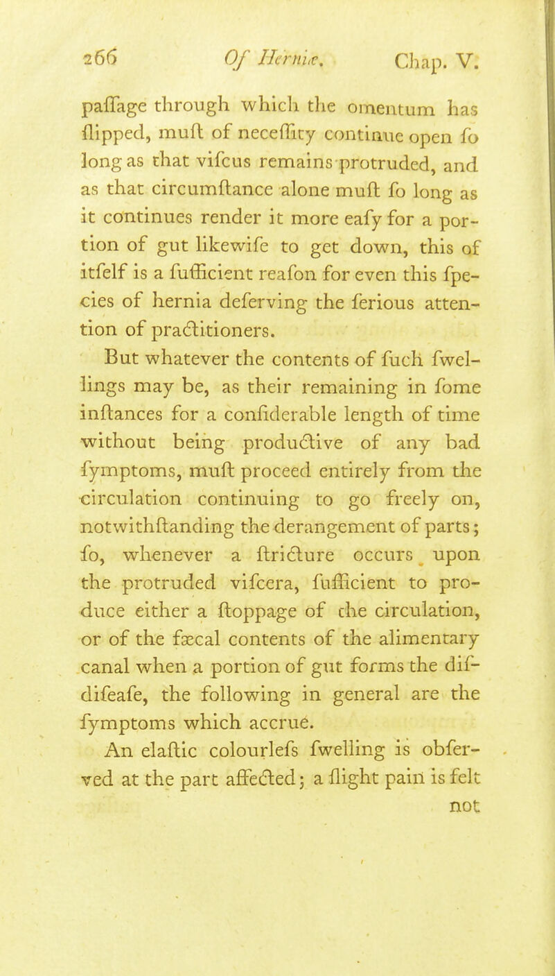 paffage through which the omentum has flipped, mufl of necefficy continue open fb long as that vifcus remains protruded, and as that circumftance alone muft fo long as it continues render it more eafy for a por- tion of gut likewife to get down, this of itfelf is a fufficient reafon for even this fpe- cies of hernia deferving the ferious atten- tion of pra6litioners. But whatever the contents of fuch fwel- lings may be, as their remaining in fome inflances for a conliderable length of time without being produdive of any bad fymptoms, muft proceed entirely from tlie ■circulation continuing to go freely on, notwithftanding the derangement of parts; fo, whenever a ftri^lure occurs upon the protruded vifcera, fufficient to pro- duce either a ftoppage of the circulation, or of the faecal contents of the alimentary canal when a portion of gut forms the dif- difeafe, the following in general are the fymptoms which accrue. An elaftic colonrlefs fwelling is obfer- ved at the part affedled j a flight pain is felt not