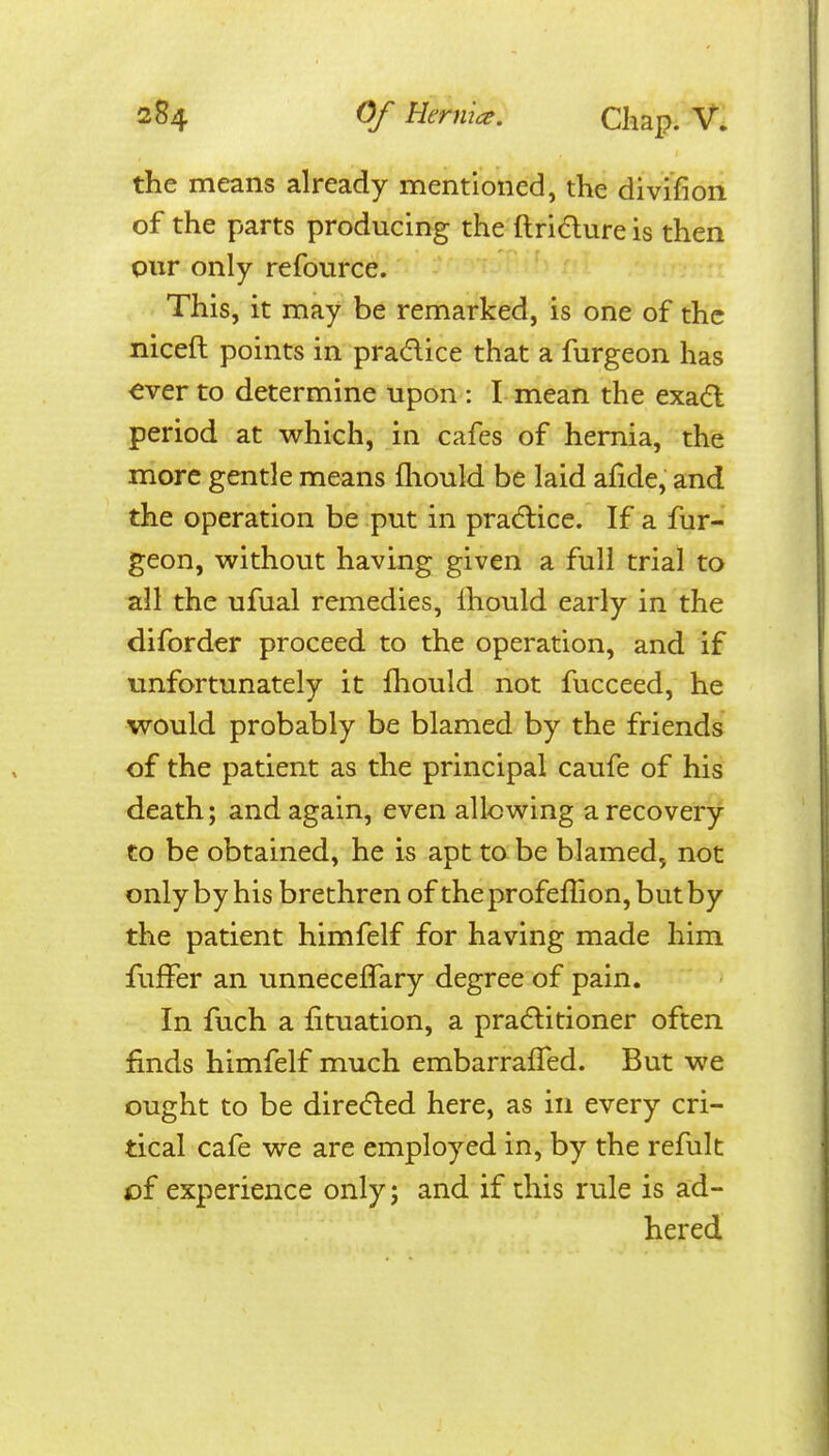 the means already mentioned, the divifion of the parts producing the ftridure is then our only refource. This, it may be remarked, is one of the niceft points in pradice that a furgeon has €ver to determine upon : I mean the exad period at which, in cafes of hernia, the more gentle means fliould be laid afide, and the operation be put in pradlice. If a fur- geon, without having given a full trial to all the ufual remedies, Ihould early in the diforder proceed to the operation, and if unfortunately it fhould not fucceed, he would probably be blamed by the friends of the patient as the principal caufe of his death; and again, even allowing a recovery to be obtained, he is apt to be blamed, not only by his brethren of the profeffion, but by the patient himfelf for having made him fuffer an unnecefTary degree of pain. In fuch a fituation, a praditioner often finds himfelf much embarrafTed. But we ought to be direded here, as in every cri- tical cafe we are employed in, by the refult of experience only; and if this rule is ad- hered