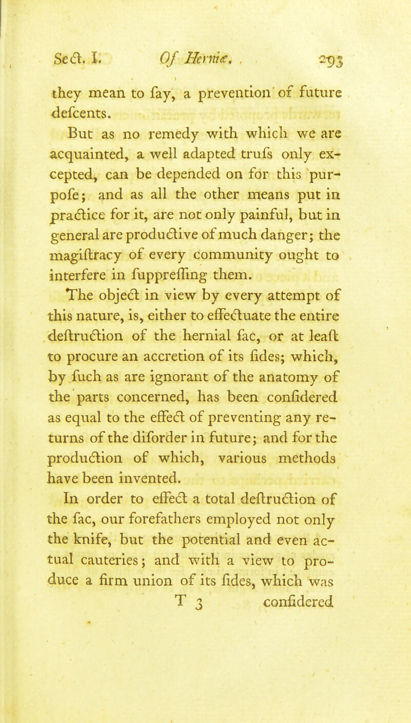 they mean to fay, a prevention of future defcents. But as no remedy with which we are acquainted, a well adapted trufs only ex- cepted, can be depended on for this pur- pofe; and as all the other means put in practice for it, are not only painful, but in general are produdlive of much danger; the magiftracy of every community ought to interfere in fupprelTmg them. The objedl in view by every attempt of this nature, is, either to elfeifluate the entire deftruflion of the hernial fac, or at leaft to procure an accretion of its fides; which, by fueh as are ignorant of the anatomy of the parts concerned, has been confidered as equal to the effedl of preventing any re- turns of the diforder in future; and for the production of which, various methods have been invented. In order to effedl a total deflrudlion of the fac, our forefathers employed not only the knife, but the potential and even ac- tual cauteries; and with a view to pro- duce a firm union of its fides, which was