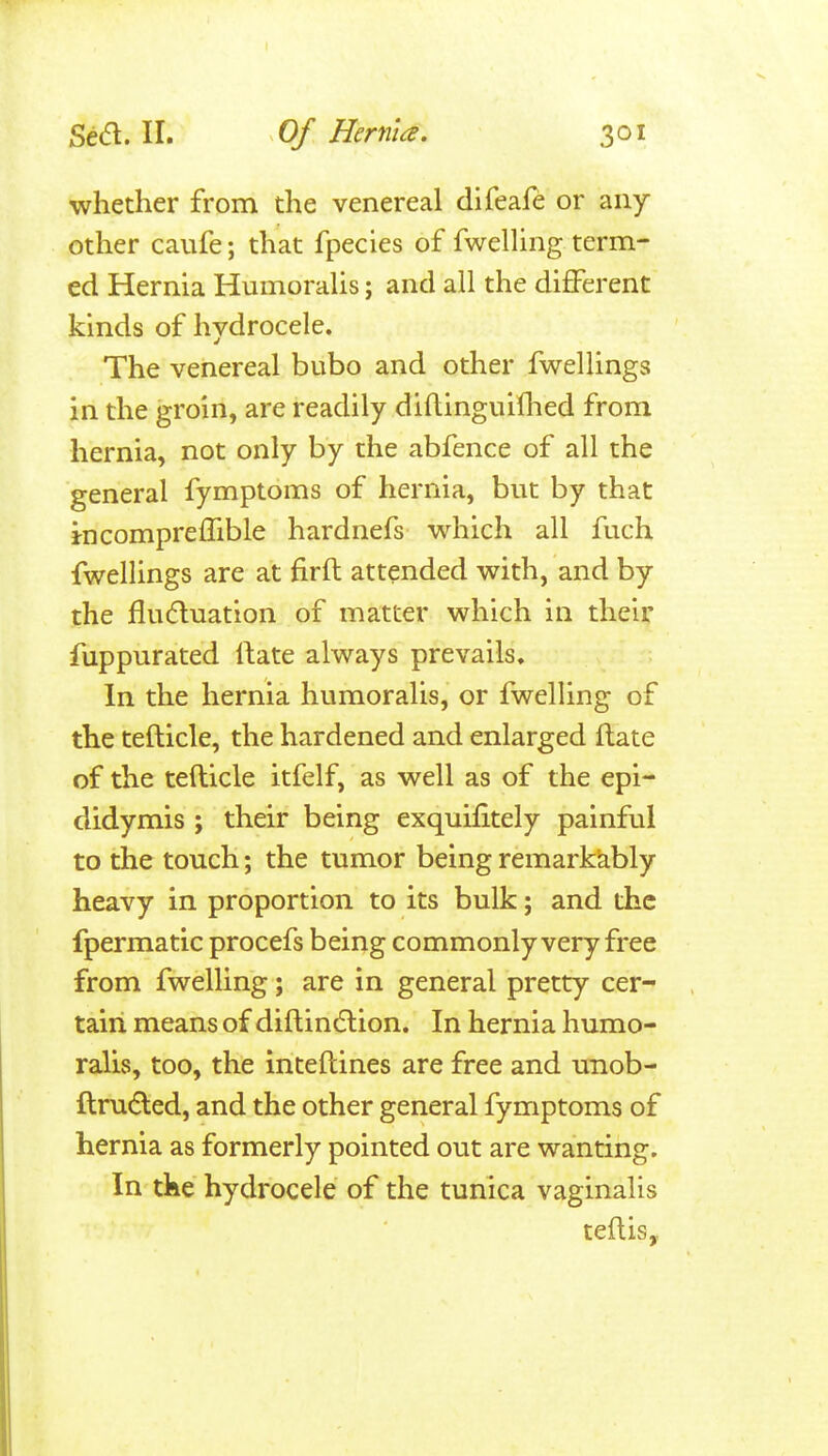 whether from the venereal difeafe or any- other caufe; that fpecies of fwelHng term- ed Hernia HumoraUs; and all the different kinds of hydrocele. The venereal bubo and other fwellings in the groin, are readily dillinguifhed from hernia, not only by the abfence of all the general fymptoms of hernia, but by that i-ncompreffible hardnefs which all fuch fwellings are at firft attended with, and by the fludluation of matter which in their fuppurated rtate always prevails. In the hernia humoralis, or fwelling of the tefticle, the hardened and enlarged Hate of the tefticle itfelf, as well as of the epi- didymis ; their being exquifitely painful to the touch; the tumor being remarkkbly heavy in proportion to its bulk; and the fpermatic procefs being commonly very free from fwelling; are in general pretty cer- tain means of diftindlion. In hernia humo- ralis, too, the inteftines are free and unob- ftru(Sled, and the other general fymptoms of hernia as formerly pointed out are wanting. In the hydrocele of the tunica vaginalis teftis.