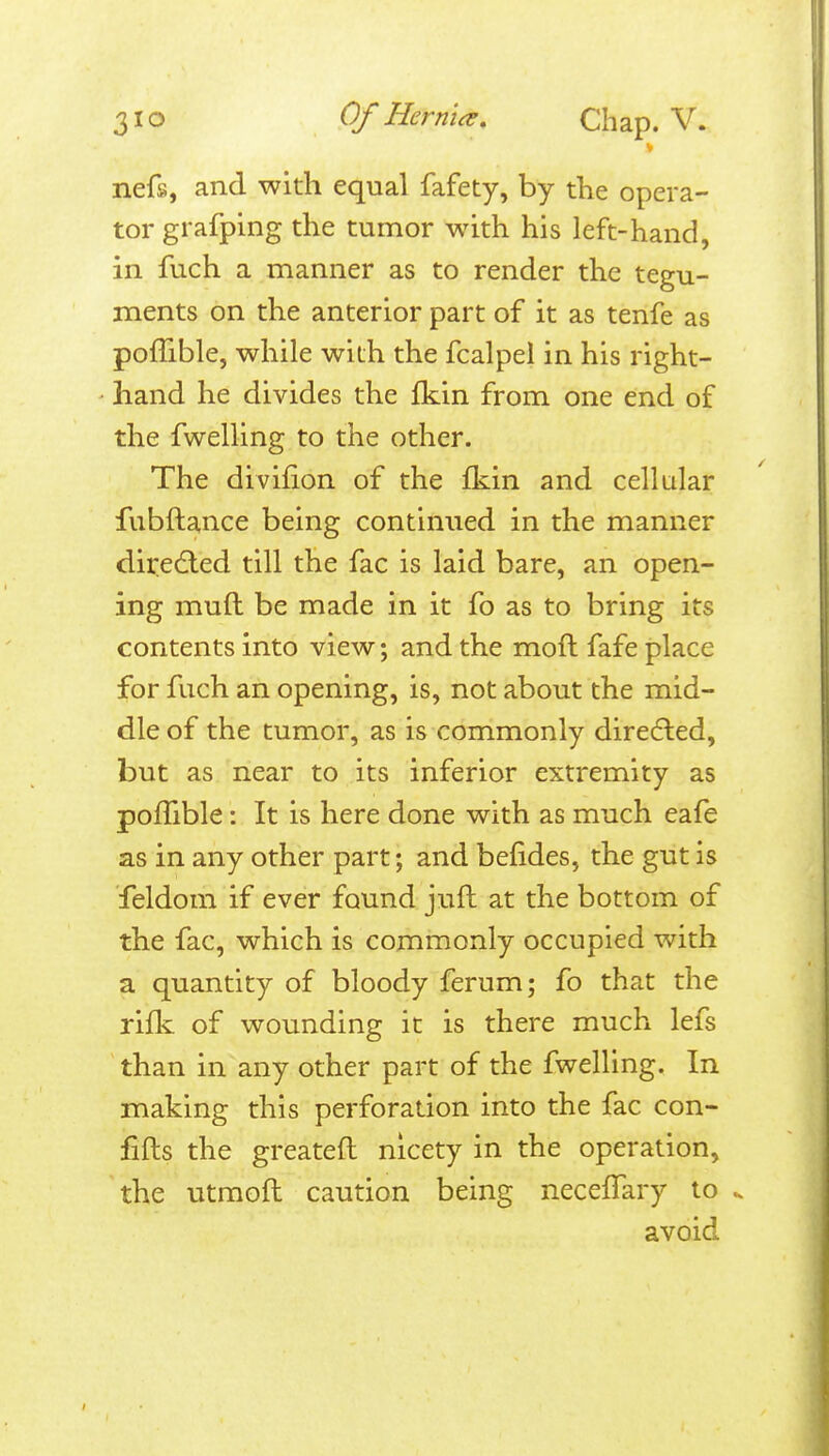 nefs, and with equal fafety, by the opera- tor grafping the tumor with his left-hand, in fuch a manner as to render the tegu- ments on the anterior part of it as tenfe as poffible, while with the fcalpel in his right- ' hand he divides the fkin from one end of the fwelling to the other. The divifion of the fkin and cellular fubftance being continued in the manner directed till the fac is laid bare, an open- ing muft be made in it fo as to bring its contents into view; and the moft fafe place for fuch an opening, is, not about the mid- dle of the tumor, as is commonly diredled, but as near to its inferior extremity as poffible: It is here done with as much eafe as in any other part; and befides, the gut is feldom if ever found juft at the bottom of the fac, which is commonly occupied with a quantity of bloody ferum; fo that the rifk: of wounding it is there much lefs than in any other part of the fwelling. In making this perforation into the fac con- fifts the greateft nicety in the operation, the utraoft caution being neceffary to avoid