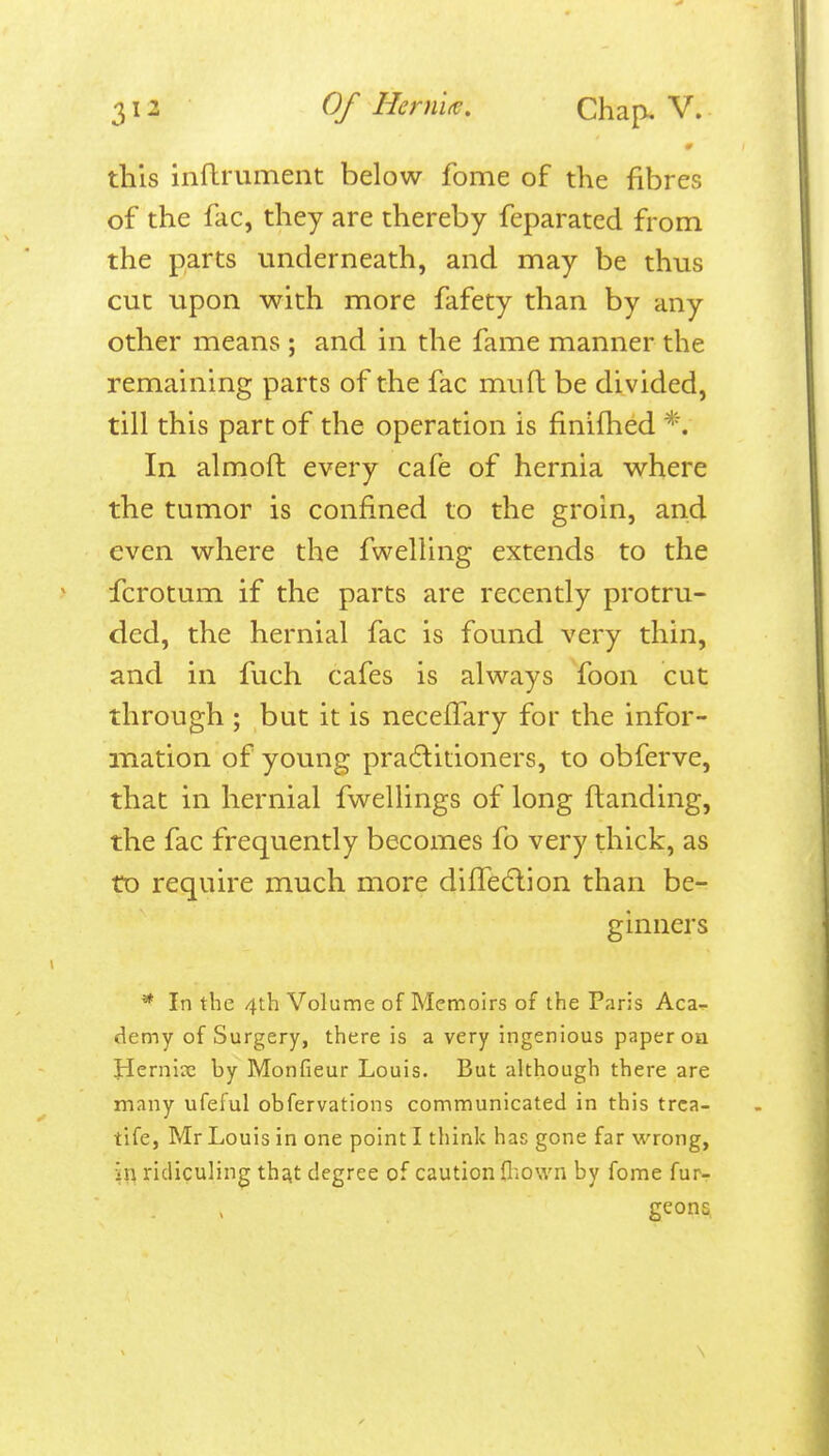 this inflrument below fome of the fibres of the fac, they are thereby feparated from the parts underneath, and may be thus cut upon with more fafety than by any other means ; and in the fame manner the remaining parts of the fac muft be divided, till this part of the operation is finifhed *. In almoft every cafe of hernia where the tumor is confined to the groin, and even where the fwelling extends to the fcrotum if the parts are recently protru- ded, the hernial fac is found very thin, and in fuch cafes is always foon cut through ; but it is neceffary for the infor- mation of young pracftitioners, to obferve, that in hernial fwellings of long ftanding, the fac frequently becomes fo very thick, as to require much more difTedlion than be- ginners ^ In the 4th Volume of Memoirs of the Paris Aca- demy of Surgery, there is a very ingenious paper oa !Hernise by Monfieur Louis. But although there are many ufeful obfervations communicated in this trca- tife, Mr Louis in one point I think has gone far wrong, in ridiculing th^t degree of caution fliown by fome fur- geona