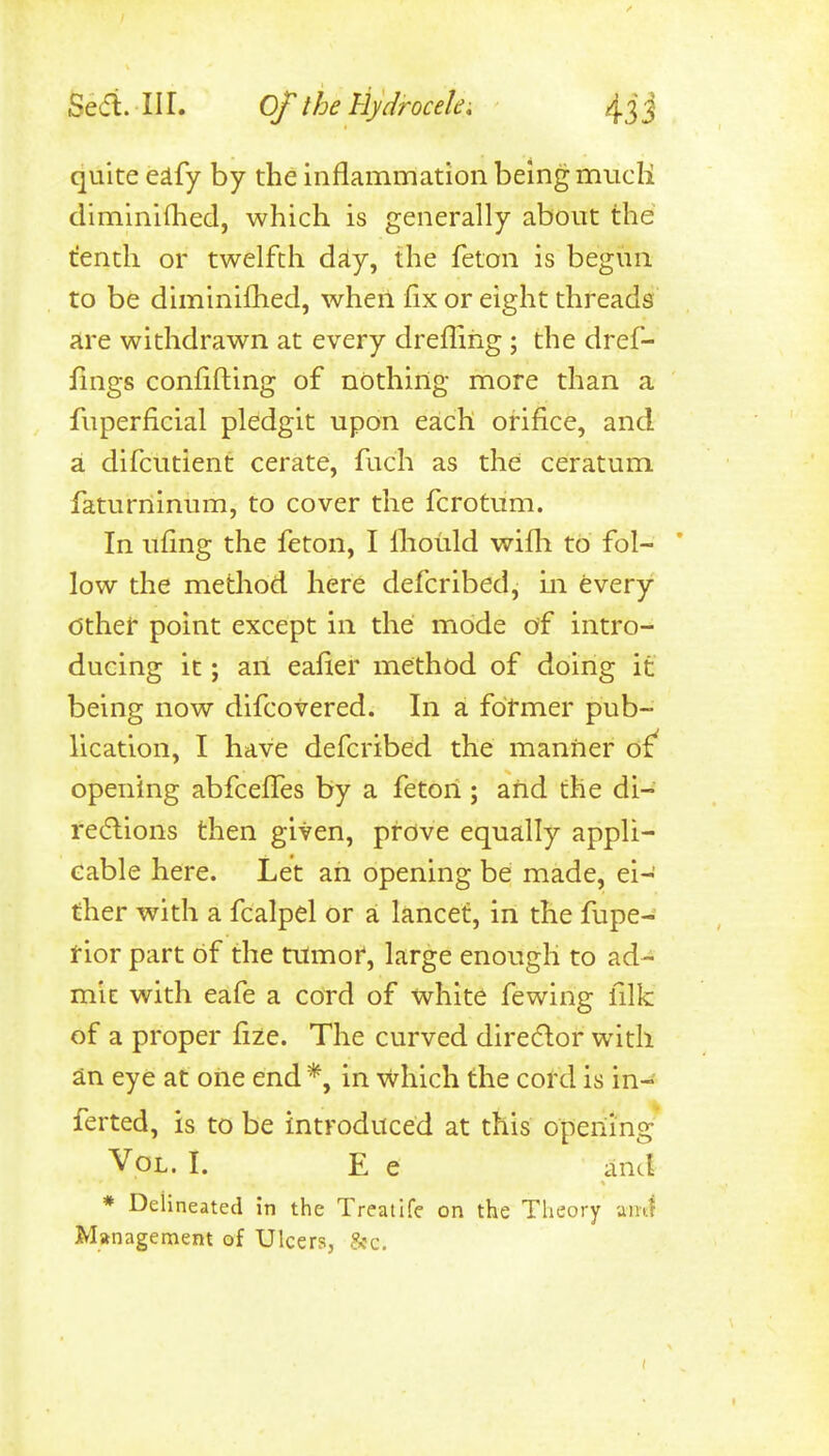 quite eafy by the inflammation being mucli diminiflied, which is generally about the trenth or twelfth day, the feton is begun to be diminilhed, when fix or eight threads are withdrawn at every dreflihg ; the dref- fings confifting of nothing more than a fuperficial pledgit upon each orifice, and a difcutient cerate, fuch as the ceratum faturriinum, to cover the fcrotiim. In ttfing the feton, I lliould wifli to fol- * low the method here defcribed, in fevery other point except in the mode of intro- ducing it; an eafier method of doing it being now difcovered. In a former pub- lication, I have defcribed the manner opening abfcefifes by a feton ; and the di- re6lions then given, prove equally appli- cable here. Let ah opening be made, ei- ther with a fcalpel or a lancet, in the fupe- rior part of the titmor, large enough to ad- mit with eafe a cord of white fewing filk of a proper fize. The curved diredor with an eye at one end *, in Which the cord is in- ferted, is to be introduced at this opening Vol. I. E e and * Deiineated in the Treatlfe on the Theory amj Management of Ulcers, 8cc.