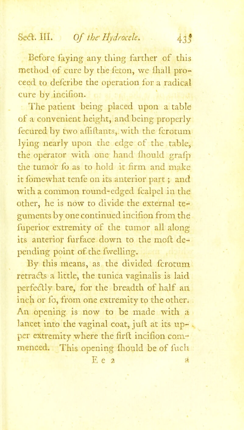 Before faying any thing farther of this nQethod of cure by the feton, we fhall pro- ceed to deferDje the operation for a radical cure by incihon. The patient being placed upon a table of a convenient height, and being properly fecured by two ailiftants,. with the fcrotum lying nearly upon the edge of the table, the operator with one hand Hiould grafp tlie tumor fo as to hold it firm and make it fomewhat tenfe on its anterior part; and with a common round-edged fcaipel in the other, he is now to divide the external te- guments by one continued incifion from the fuperior extremity of the tumor all along its anterior furface down to the mofl de- pending point of the fwelling. By this means, as the divided fcrotum retra6ls a little, the tunica vaginalis is laid perfe(5lly bare, for the breadth of half an inch or fo, from one extremity to the other. An opening is now to be made with a lancet into the vaginal coat, juft at its up- per extremity where the firfl: incifion com- menced. This opening flionld be of fuch E e 2 J*