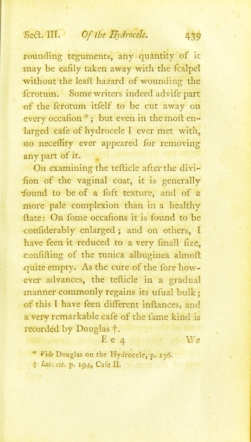 I Seel. HI. Of the Hydrocele., 439 rounding teguments, any quantity of it may be eafily taken away with the fcalpel without the leall hazard of wounding the fcrotum. Some writers indeed advife part of the fcrotum itfelf to be cut away on ■every occaiion *; but even in the moft en- larged cafe of hydrocele I ever met with, 310 neceflity ever appeared for removing any part of it. On examining the tefticle after the divi- fion of the vaginal coat, it is generally -found to be of a foft texture, and of a more pale complexion than in a healthy ftate: On fome occaiions it is found to be confiderably enlarged ; and on others, I have feen it reduced to a very fmall fize, .<:onfi{ling of the tunica albuginea almoft .quite empty. As the cure of the fore how- ever advances, the tefticle in a gradual manner commonly regains its ufual bulk; of this I have feen different inft;ances, and a very remarkable cafe of the fame kind is recorded by Douglas f. E e 4 We * Vide Douglas on the Hydrocele, p. 136.