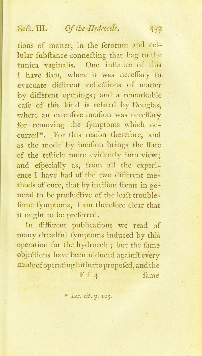 tions of matter, in the fcrotum and cel- lular fubflance conne6ling that bag to the tunica vaginalis. One inflance of this I have feen, where it was neceffary to- evacuate different colle6lions of matter by different openings; and a remarkable cafe of this kind is related by Douglas, where an exteniive incifion was neceffary for removing the fymptoms which oc- curred*. For this reafon therefore, and as the mode by incifion brings the flate of the tefticle more evidently into view;; and efpecially as, from all the experi- ence I have had of the two different me- thods of cure, that by incifion feems in ge- neral to be productive of the leaft trouble- fome fymptoms, I am therefore clear that it ought to be preferred. In different publications we read of many dreadful fymptoms induced by this operation for the hydrocele; but the fame objedlions have been adduced agalnfl every mode of operating hitherto propofed, and the F f 4 fame