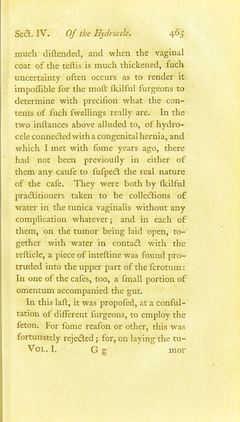 much dlftended, and when the vaginal coat of the teftis is much thickened, fuch uncertainty often occurs as to render it incipoffible for the moft llulful furgeons to determine with precifion what the con- tents of fuch fwelHngs really are. In the two inftances above alluded to, of hydro- cele connected with a congenital hernia, and which I met with fome years ago, there had not been previoufly in either of them any caufe to fufpedl the real nature of the cafe. They were both by fkilful practitioners taken to be colle6lions of water in the tunica vaginalis without any complication whatever; and in each of them, on the tumor being laid open, to- gether with water in contacfl with the tefticle, a piece of inteftine was found pro- truded into the upper part of the fcrotimi: In one of the cafes, too, a fmall portion of omentum accompanied the gut. In this lafl, it was propofed, at a conful- tation of different furgeons, to employ the feton. For fome reafon or other, this was fortunately rejeded; for, on laying the tu- VoL. I. G g mor