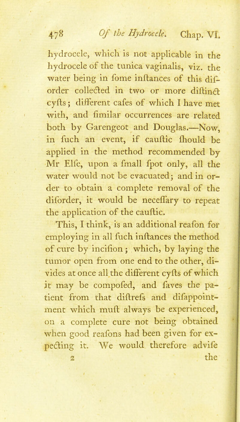 hydrocele, which is not appUcable in the hydrocele of the tunica vaginalis, viz. the water being in fome inftances of this dif- order colleded in two or more diftind: cyfts; different cafes of which I have met with, and fimilar occurrences are related both by Garengeot and Douglas.—Now, in fuch an event, if cauftic fliould be applied in the method recommended by Mr Elfe, upon a fmall fpot only, all the water would not be evacuated; and in or- der to obtain a complete removal of the diforder, it would be necelTary to repeat the application of the cauftic. This, I think, is an additional reafon for employing in all fuch inftances the method of cure by incifton ; which, by laying the tumor open from one end to the other, di- vides at once all the different cyfts of which it may be compofed, and faves the pa- tient from that diftrefs and difappoint- ment which mnft always be experienced, on a complete cure not being obtained when good reafons had been given for ex- pelling it. We would therefore advife 2 the