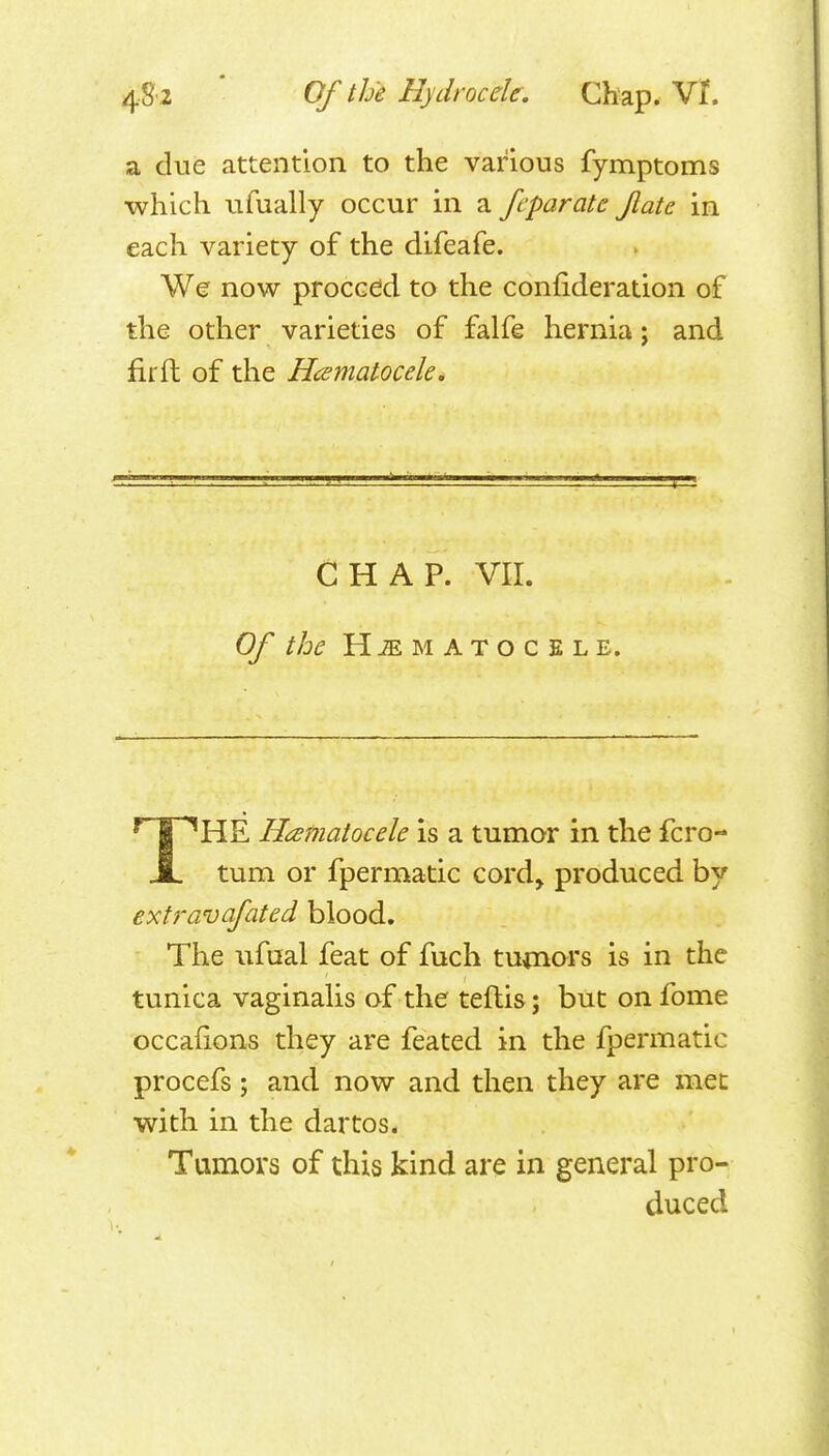 a due attention to the various fymptoms which ufually occur in a feparate Jlate in each variety of the difeafe. Wer now proceed to the confideration of the other varieties of falfe hernia; and fir ft of the Hcematocele, CHAP. VII. Of the HEMATOCELE. THE Htsmatocele is a tumor in the fcro- tum or fpermatic cord^ produced by extravafated blood. The ufaal feat of fuch tumors is in the tunica vaginaUs of the teftis; but on fome occafions they are feated in the fpei*matic procefs; and now and then they are met with in the dartos. Tumors of this kind are in general pro- duced