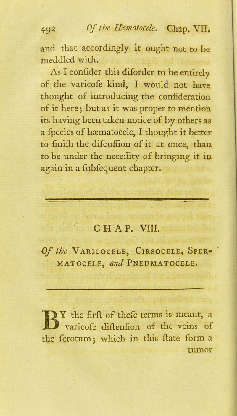 and that accordingly it ought not to be meddled with. As I confider this diforder to be entirely of the varicofe kind, I would not have thought of introducing the confideration of it here; but as it was proper to mention its having been taken notice of by others as a fpecies of hiiematocele, I thought it better to finifli the difcuffion of it at once, than to be under the neceflity of bringing it in again in a fubfequent chapter. CHAP. VIII. Cf the Varicocele, Cirsocele, Sper- matocele, a7id Pneumatocele. BY the firfl of thefe terms is meant, a varicofe diftenfion of the veins of the fcrotum; which in this ftate form a tumor