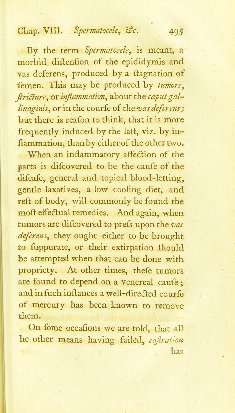 By the term Spermatocele^ is meant, a morbid diftenlion of the epididymis and vas deferens, produced by a ftagnation of femen. This may be produced by tumors^ firi£liire^ or inflammation^ about the caput gal- linaginis^ or in the courfe of the <vas deferens) but there is reafon to think, that it is more frequently induced by the laft, viz. by in- flammation, than by either of the other two. When an inflammatory afl^e(5tion of the parts is difcovered to be the caufe of the difeafe, general and topical blood-letting, gentle laxatives, a low cooling diet, and reft of body, will commonly be found the moft efFedlual remedies. And again, when tumors are difcovered to prefs upon the vas deferens^ they ought either to be brought to fuppurate, or their extirpation flaould be attempted when that can be done with propriety. At other timeg, thefe tumors are found to depend on a venereal caufe; and in fuch inftances a well-diretfled courfe of mercury has been known to remove them. On fome occafions we are told, that all lie other means having failed, cajlratlon has