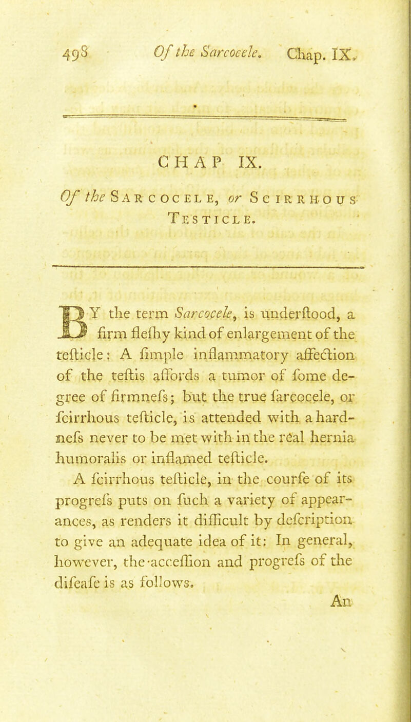 CHAP IX. Of //^f S A R c o c E L E, or Scirrhous- Testicle. BY the term Sarcocehy is iinderftood, a firm flefhy kind of enlargement of the tefticle: A fimple inflammatory afFecflion of the tefhis ^iJbrds a tumor of fome de- gree of firmnefs; but the true farcocele, ox fcirrhous tefticle, is attended with ahard- nefs never to be met with in the real hernia humoralis or inflamed tefticle. A fcirrhous tefticle, in the courfe of its progrefs puts on fuch a variety of appear- ances, as renders it difficult by defcription to give an adequate idea of it: In general, however, the -accefTion and progrefs of the difeafe is as follows. An