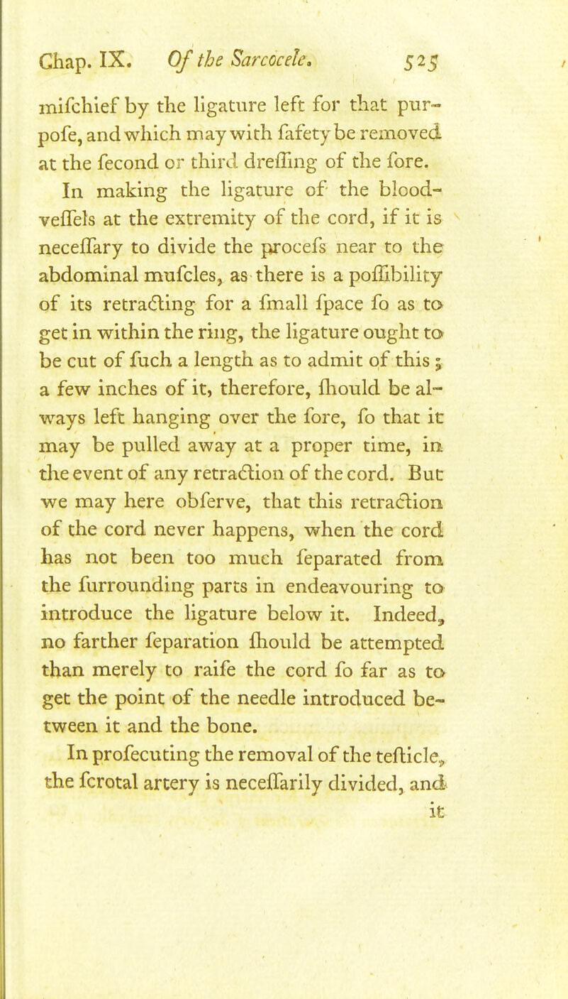 inifchief by the ligature left for that pur- pofe, and which may with fafetybe removed at the fecond or third dreffing of the fore. In making the ligature of the blood- vefTels at the extremity of the cord, if it is necelTary to divide the procefs near to the abdominal mufcles, as there is a poflibility of its retracting for a fmall fpace fo as to get in within the ring, the ligature ought to be cut of fuch a length as to admit of this ; a few inches of it, therefore, fliould be al- ways left hanging over the fore, fo that it may be pulled away at a proper time, in the event gf any retradtion of the cord. But we may here obferve, that this retradlion of the cord never happens, when the cord has not been too much feparated from the furrounding parts in endeavouring to introduce the ligature below it. Indeed, no farther feparation fhould be attempted than merely to raife the cord fo far as to get the point of the needle introduced be- tween it and the bone. In profecuting the removal of the tefticle, the fcrotal artery is neceifarily divided, and it