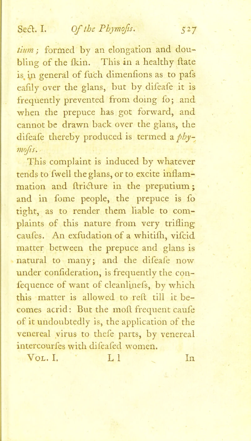 Seel. I. Of the Phyinofis. S^7 tium; formed by an elongation and dou- bling of the flvin. This in a healthy ftate is, in general of fuch dimenfions as to pafs eafily over the glans, but by difeafe it is frequently prevented from doing fo; and when the prepuce has got forward, and cannot be drawn back over the glans, the difeafe thereby produced is termed a phy- mofis. This complaint is induced by whatever tends to fwell the glans, or to excite inflam- mation and ftri6lure in the preputlumi; and in fome people, the prepuce is fo tight, as to render them liable to com- plaints of this nature from very trifling caufes. An exfudation of a whitifli, vifcid matter between the prepuce and glans is natural to many; and the difeafe now under confideration, is frequently the con- fequence of want of cleanUnefs, by which this matter is allowed to reft till it be- comes acrid: But the moft frequent caufe of it undoubtedly is, the application of the venereal virus to thefe parts, by venereal intercourfes with difeafed women.