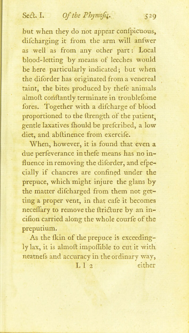 Sed. L Of the Phymofi, 529 but when they do not appear confpicuous, difcharging it from the arm will anfwer as well as from any other part: Local blood-letting by means of leeches would be here particularly indicated; but when the diforder has originated from a venereal taint, the bites produced by thefe animals almoft corifbantly terminate in troublefome fores. Together with a difcharge of blood proportioned to the ftrength of the patient, gentle laxatives Ihould be prefcribed, a low diet, and abftinence from exercife. When, however, it is found that even a due perfeverance in thefe means has no in- fluence in removing the diforder, and efpe- cially if chancres are confined under the prepuce, which might injure the glans by the matter difcharged from them not get- ting a proper vent, in that cafe it becomes necefTary to remove the ftri(flure by an in- cifion carried along the whole courfe of the preputium. As the flcin of the prepuce is exceeding- ly lax, it is almoft impoffible to cut it with neatnefs and accuracy in the ordinary way,