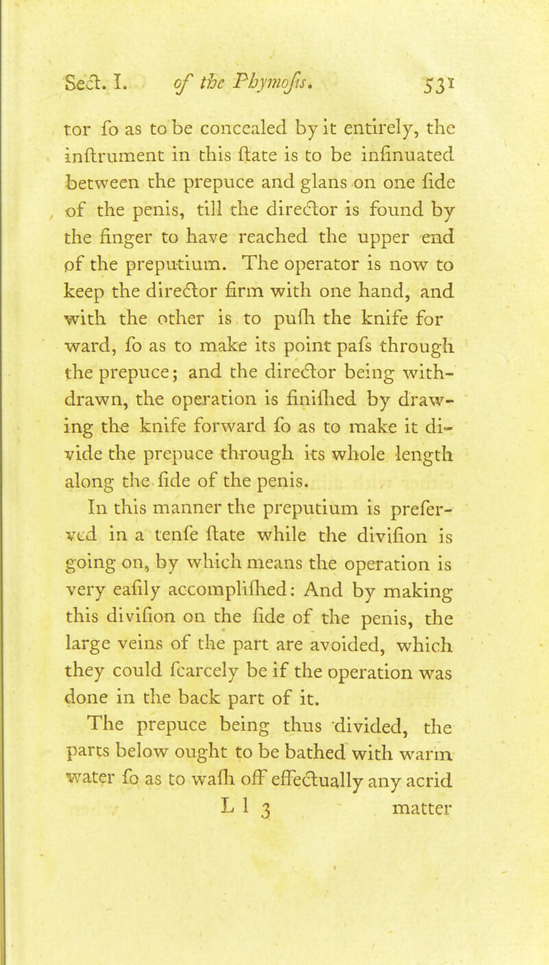 tor fo as to be concealed by it entirely, the inftrument in this flate is to be infinuated between the prepuce and glans on one fide of the penis, till the direcflor is found by the finger to have reached the upper end of the preputium. The operator is now to keep the director firm with one hand, and with the other is to pufli the knife for ward, fo as to make its point pafs through the prepuce; and the dire(5lor being with- drawn, the operation is finiflied by draw- ing the knife forward fo as to make it di- vide the prepuce through its whole length along the fide of the penis. In this manner the preputium is prefer- vcd in a tenfe (late while the divifion is going on, by which means the operation is very eafily accoraplifhed: And by making this divifion on the fide of the penis, the large veins of the part are avoided, which they could fcarcely be if the operation was done in the back part of it. The prepuce being thus divided, the parts below ought to be bathed with warm water fo as to wafh off effedually any acrid L 1 3 matter