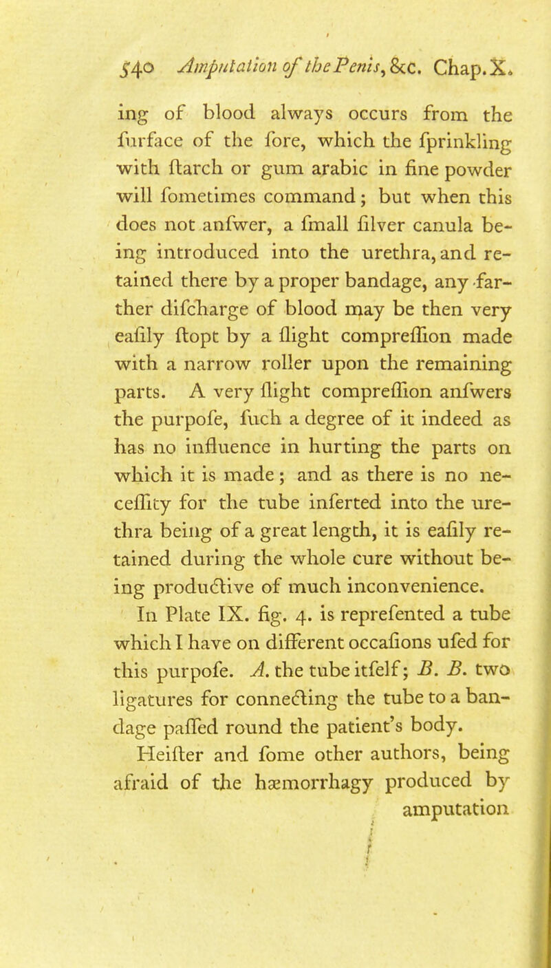 Ampul alion of the Penis ^^0,. Chap.X* ing of blood always occurs from the fiirface of the fore, which the fprinkling with ftarch or gum arabic in fine powder will fometimes command; but when this does not anfwer, a fmall filver canula be- ing introduced into the urethra, and re- tained there by a proper bandage, any far- ther difcbarge of blood may be then very eafily ftopt by a flight compreflion made with a narrow roller upon the remaining parts. A very flight comprefllon anfwers the purpofe, fuch a degree of it indeed as has no influence in hurting the parts on which it is made; and as there is no ne- cefllty for the tube inferted into the ure- thra being of a great length, it is eafily re- tained during the whole cure without be- ing produ(5live of much inconvenience. In Plate IX. fig. 4. is reprefented a tube which I have on different occaflons ufed for this purpofe. A. the tube itfelf; B. B. two ligatures for connecfling the tube to a ban- dage pafTed round the patient's body. Heifter and fome other authors, being afraid of the hsemorrhagy produced by amputation