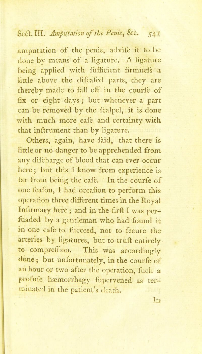 amputation of the penis, advife it to be done by means of a ligature. A ligature being applied with fufEcient firmnefs a little above the difeafed parts, they are thereby made to fall off in the courfe of fix or eight days; but whenever a part can be removed by the fcalpel, it is done with much more eafe and certainty with that inftrument than by ligature. Others, again, have faid, that there is little or no danger to be apprehended from any difcharge of blood that can ever occur here; but this I know from experience is far from being the cafe. In the courfe of one feafon, I had occafion to perform this operation three different times in the Royal Infirmary here ; and in the firft I was per- fuaded by a gentleman who had found it in one cafe to fucceed, not to fecure the arteries by ligatures, but to trufl entirely to comprefTion. This was accordingly done ; but unfortunately, in the courfe of an hour or two after the operation, fuch a profule haemorrhagy fupervened as ter- minated in the patient's death. In